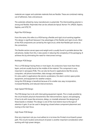 materials are copper and substrate materials that are flexible. These are combined making
use of adhesives, heat, and pressure.
The substrate utilized by many manufacturers is polyimide. This thermosetting polymer is
strong and flexible. Polyimides that can be utilized are Apical, Norton TH, UPILEX, Kapton,
Kaptrex, and VTEC PI.
Rigid Flex PCB Design
From the name, this refers to a PCB having a flexible and rigid circuit working together.
This design is significant because it has advantages of the flexible and rigid circuits. Most
of the PCB components are carried by the rigid circuit, while that flexible part serves as
the connections.
This flexible section serves space and weight and is usually found in portable devices like
cell phones. Asides from this, it also assists in reducing the complexity of the packaging. It
achieves this by eliminating the need for interconnect wirings.
Multilayer PCB Design
This is a PCB design having three or more layers. Its conductors have more than three
layers, and are usually found at the middle of the material. This component is very
important in aerospace PCBs. This can also be found in applications like file servers,
computers, cell phone transmitters, data storage, and repeaters.
It is also useful in applications like atomic accelerators, fire alarm control, space probe
equipment, and equipment for weather analysis.
Using this PCB design is beneficial because of its smaller size, easy incorporation,
increased flexibility, and reduced interconnections.
High-Speed PCB Design
This PCB design has to do with interrupting equipment signals. This is made possible by
the circuit board’s physical characteristics like interconnections, layout, and packaging.
It has to do with issues like emissions, delays, or crosstalk whenever the designing of
these boards is initiated. This design is one of the most distinct due to the type of
attention it gets. It can be used in designing a board where component placement and
routing is the main focus.
High Power PCB Design
One very important rule you must adhere to is to know the Printed circuit board’s power
path. The circuit’s location and amount of power is another important consideration when
working with high power designs.
 
