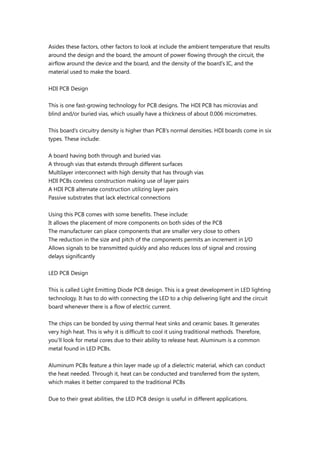 Asides these factors, other factors to look at include the ambient temperature that results
around the design and the board, the amount of power flowing through the circuit, the
airflow around the device and the board, and the density of the board’s IC, and the
material used to make the board.
HDI PCB Design
This is one fast-growing technology for PCB designs. The HDI PCB has microvias and
blind and/or buried vias, which usually have a thickness of about 0.006 micrometres.
This board’s circuitry density is higher than PCB’s normal densities. HDI boards come in six
types. These include:
A board having both through and buried vias
A through vias that extends through different surfaces
Multilayer interconnect with high density that has through vias
HDI PCBs coreless construction making use of layer pairs
A HDI PCB alternate construction utilizing layer pairs
Passive substrates that lack electrical connections
Using this PCB comes with some benefits. These include:
It allows the placement of more components on both sides of the PCB
The manufacturer can place components that are smaller very close to others
The reduction in the size and pitch of the components permits an increment in I/O
Allows signals to be transmitted quickly and also reduces loss of signal and crossing
delays significantly
LED PCB Design
This is called Light Emitting Diode PCB design. This is a great development in LED lighting
technology. It has to do with connecting the LED to a chip delivering light and the circuit
board whenever there is a flow of electric current.
The chips can be bonded by using thermal heat sinks and ceramic bases. It generates
very high heat. This is why it is difficult to cool it using traditional methods. Therefore,
you’ll look for metal cores due to their ability to release heat. Aluminum is a common
metal found in LED PCBs.
Aluminum PCBs feature a thin layer made up of a dielectric material, which can conduct
the heat needed. Through it, heat can be conducted and transferred from the system,
which makes it better compared to the traditional PCBs
Due to their great abilities, the LED PCB design is useful in different applications.
 