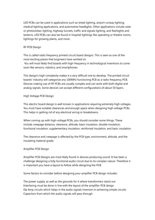 LED PCBs can be used in applications such as street lighting, airport runway lighting,
medical lighting applications, and automotive headlights. Other applications include solar
or photovoltaic lighting, highway tunnels, traffic and signals lighting, and flashlights and
lanterns. LED PCBs can also be found in hospital lightings like operating or theatre rooms,
lightings for growing plants, and more.
RF PCB Design
This is called radio frequency printed circuit board designs. This is seen as one of the
most exciting pieces that engineers have worked on.
You will most likely find boards with high-frequency in technological inventions to come
soon like sensors, robotics, and smartphones.
This design’s high complexity makes it a very difficult one to develop. The printed circuit
boards’ industry will categorize any 100MHz functioning PCB as a radio frequency PCB.
Devices making use of RF PCBs are usually complex and can work with both digital and
analog signals. Some devices can accept different configurations of about 50 layers.
High Voltage PCB Design
This electric board design is well-known in applications requiring extremely high voltages.
You must have suitable clearances and enough space when designing high voltage PCBs.
This helps in getting rid of any electrical arcing or breakdowns.
When coming up with high-voltage PCBs, you should consider some things. These
include creepage distance, clearance, altitude, basic insulation, double insulation,
functional insulation, supplementary insulation, reinforced insulation, and basic insulation.
The clearance and creepage is affected by the PCB type, environment, altitude, and the
insulating material grade.
Amplifier PCB Design
Amplifier PCB Designs are most likely found in devices producing sound. It has been a
challenge designing a fully functional audio circuit due to its complex nature. Therefore it
is important you have a layout to follow while designing the PCB.
Some factors to consider before designing your amplifier PCB design includes:
The power supply, as well as the grounds for it where transformers stand out
Interfacing must be done in line with the layout of the amplifier PCB design
Op Amp circuits which helps in the audio signals inversion in achieving simple circuits
Capacitors from which the audio signals will pass through
 