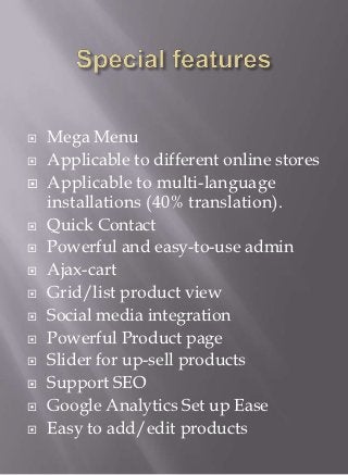    Mega Menu
   Applicable to different online stores
   Applicable to multi-language
    installations (40% translation).
   Quick Contact
   Powerful and easy-to-use admin
   Ajax-cart
   Grid/list product view
   Social media integration
   Powerful Product page
   Slider for up-sell products
   Support SEO
   Google Analytics Set up Ease
   Easy to add/edit products
 