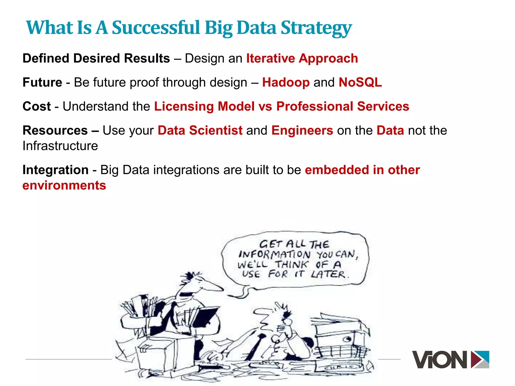 What Is A Successful Big Data Strategy
Defined Desired Results – Design an Iterative Approach
Future - Be future proof through design – Hadoop and NoSQL
Cost - Understand the Licensing Model vs Professional Services
Resources – Use your Data Scientist and Engineers on the Data not the
Infrastructure
Integration - Big Data integrations are built to be embedded in other
environments
 
