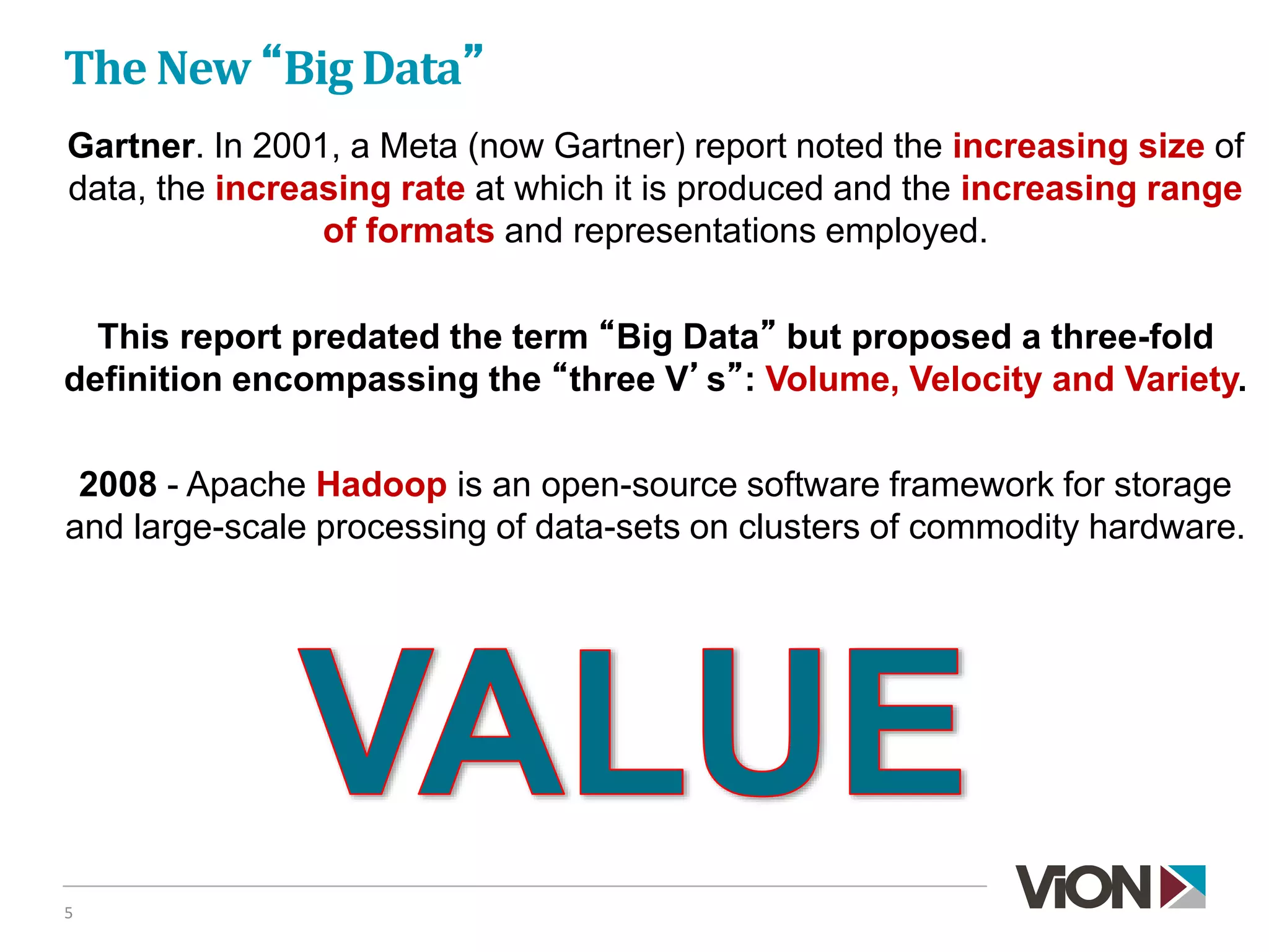 The New “Big Data”
5
Gartner. In 2001, a Meta (now Gartner) report noted the increasing size of
data, the increasing rate at which it is produced and the increasing range
of formats and representations employed.
This report predated the term “Big Data” but proposed a three-fold
definition encompassing the “three V’s”: Volume, Velocity and Variety.
2008 - Apache Hadoop is an open-source software framework for storage
and large-scale processing of data-sets on clusters of commodity hardware.
 