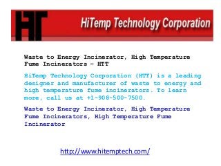 Waste to Energy Incinerator, High Temperature
Fume Incinerators – HTT
HiTemp Technology Corporation (HTT) is a leading
designer and manufacturer of waste to energy and
high temperature fume incinerators. To learn
more, call us at +1-908-500-7500.
Waste to Energy Incinerator, High Temperature
Fume Incinerators, High Temperature Fume
Incinerator
http://www.hitemptech.com/
 