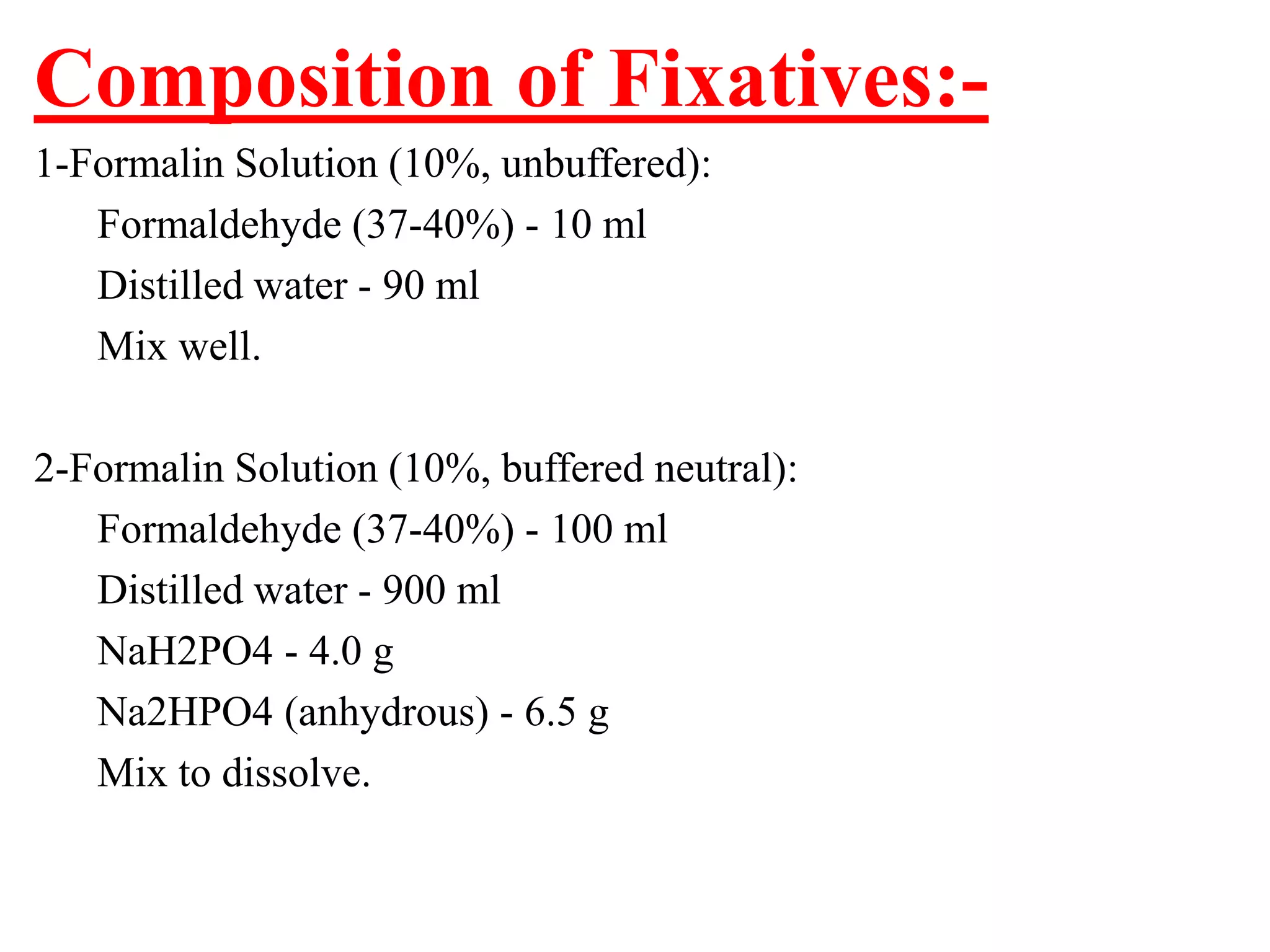 Composition of Fixatives:-
1-Formalin Solution (10%, unbuffered):
   Formaldehyde (37-40%) - 10 ml
   Distilled water - 90 ml
   Mix well.

2-Formalin Solution (10%, buffered neutral):
   Formaldehyde (37-40%) - 100 ml
   Distilled water - 900 ml
   NaH2PO4 - 4.0 g
   Na2HPO4 (anhydrous) - 6.5 g
   Mix to dissolve.
 