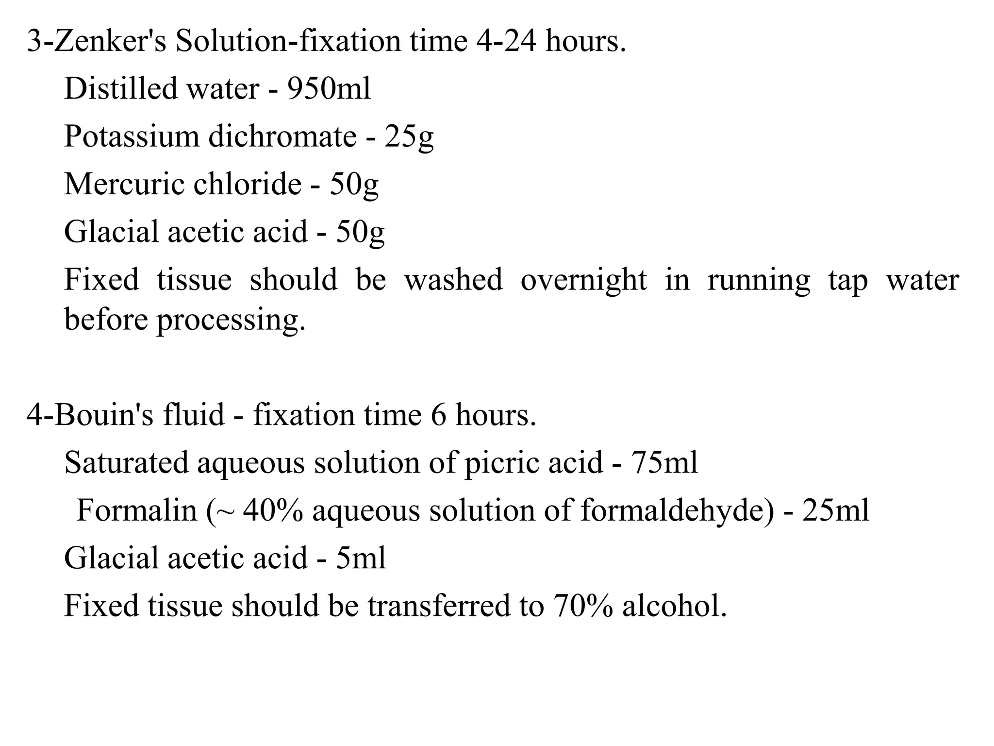 3-Zenker's Solution-fixation time 4-24 hours.
  Distilled water - 950ml
  Potassium dichromate - 25g
  Mercuric chloride - 50g
  Glacial acetic acid - 50g
  Fixed tissue should be washed overnight in running tap water
  before processing.

4-Bouin's fluid - fixation time 6 hours.
  Saturated aqueous solution of picric acid - 75ml
   Formalin (~ 40% aqueous solution of formaldehyde) - 25ml
  Glacial acetic acid - 5ml
  Fixed tissue should be transferred to 70% alcohol.
 