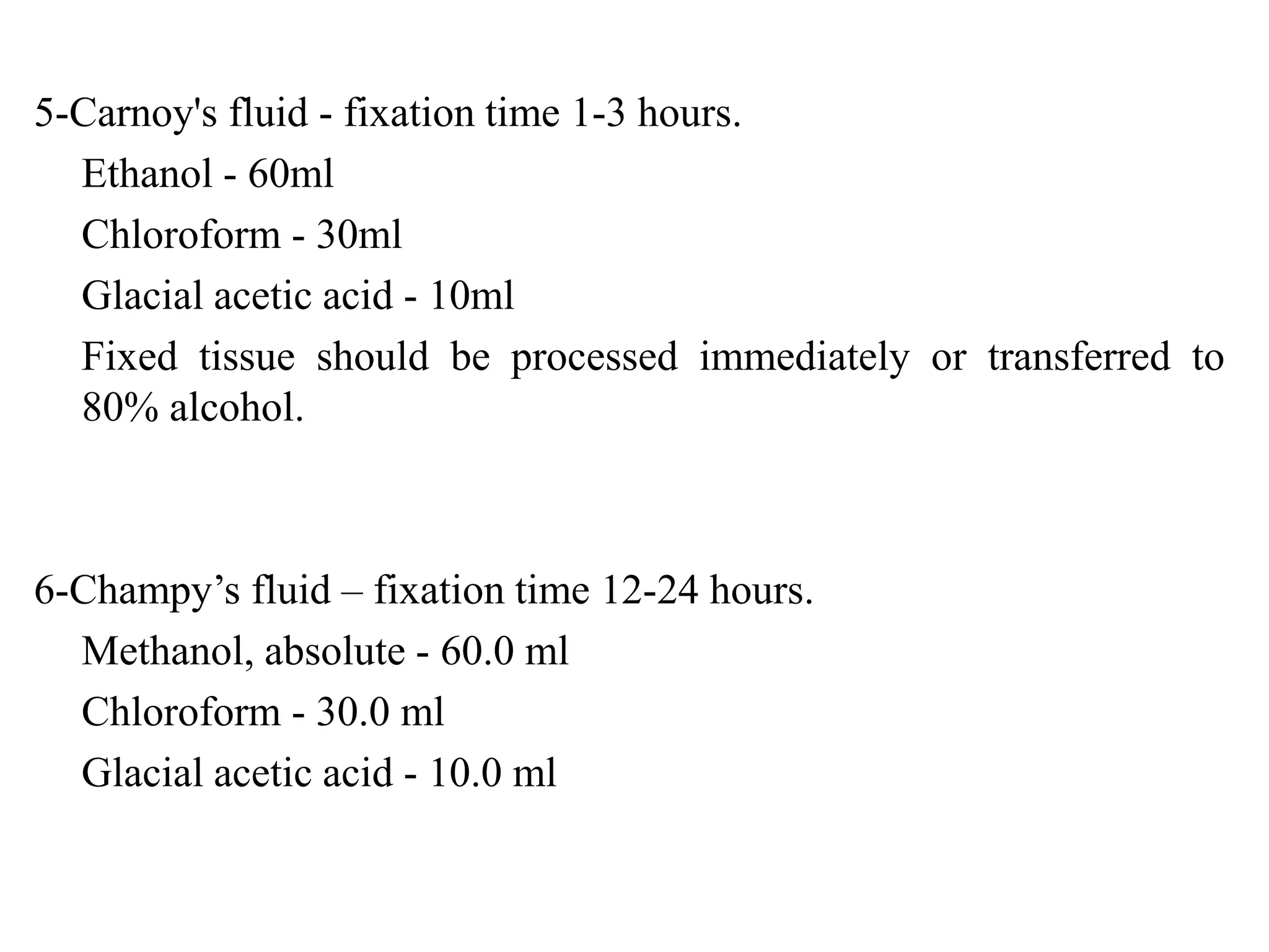 5-Carnoy's fluid - fixation time 1-3 hours.
  Ethanol - 60ml
  Chloroform - 30ml
  Glacial acetic acid - 10ml
  Fixed tissue should be processed immediately or transferred to
  80% alcohol.



6-Champy’s fluid – fixation time 12-24 hours.
  Methanol, absolute - 60.0 ml
  Chloroform - 30.0 ml
  Glacial acetic acid - 10.0 ml
 