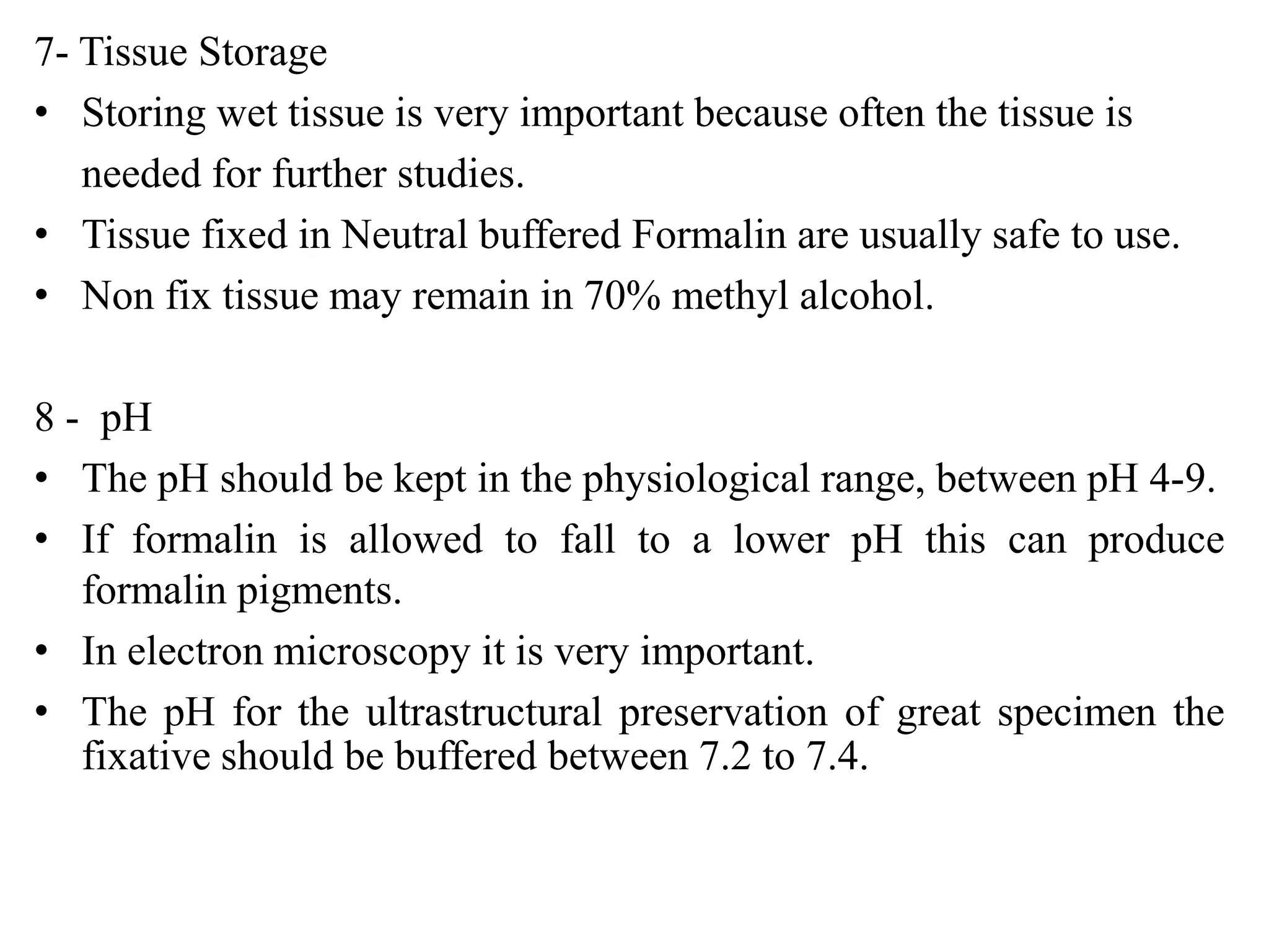 7- Tissue Storage
• Storing wet tissue is very important because often the tissue is
   needed for further studies.
• Tissue fixed in Neutral buffered Formalin are usually safe to use.
• Non fix tissue may remain in 70% methyl alcohol.

8 - pH
• The pH should be kept in the physiological range, between pH 4-9.
• If formalin is allowed to fall to a lower pH this can produce
   formalin pigments.
• In electron microscopy it is very important.
• The pH for the ultrastructural preservation of great specimen the
   fixative should be buffered between 7.2 to 7.4.
 