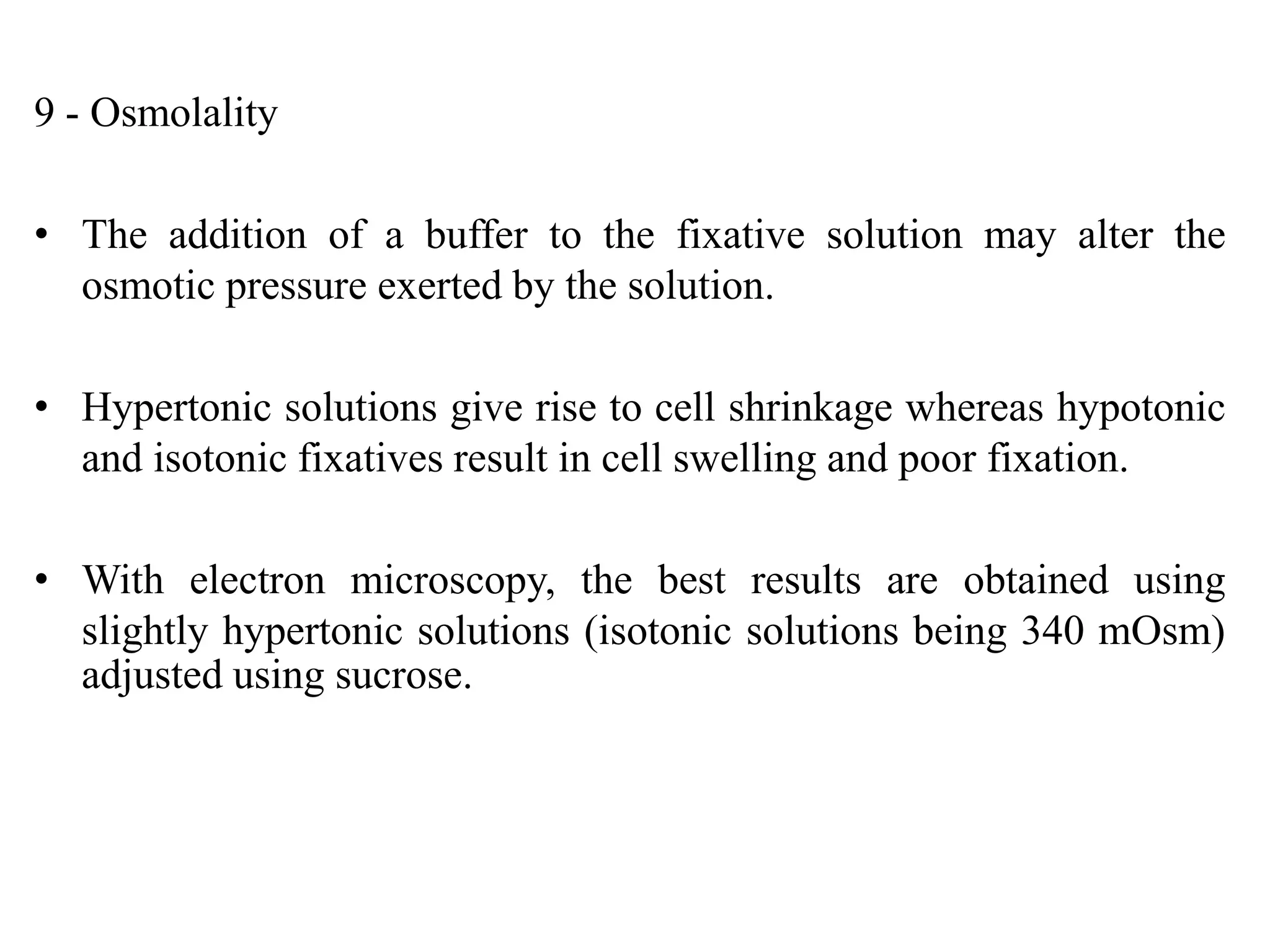 9 - Osmolality

• The addition of a buffer to the fixative solution may alter the
  osmotic pressure exerted by the solution.

• Hypertonic solutions give rise to cell shrinkage whereas hypotonic
  and isotonic fixatives result in cell swelling and poor fixation.

• With electron microscopy, the best results are obtained using
  slightly hypertonic solutions (isotonic solutions being 340 mOsm)
  adjusted using sucrose.
 