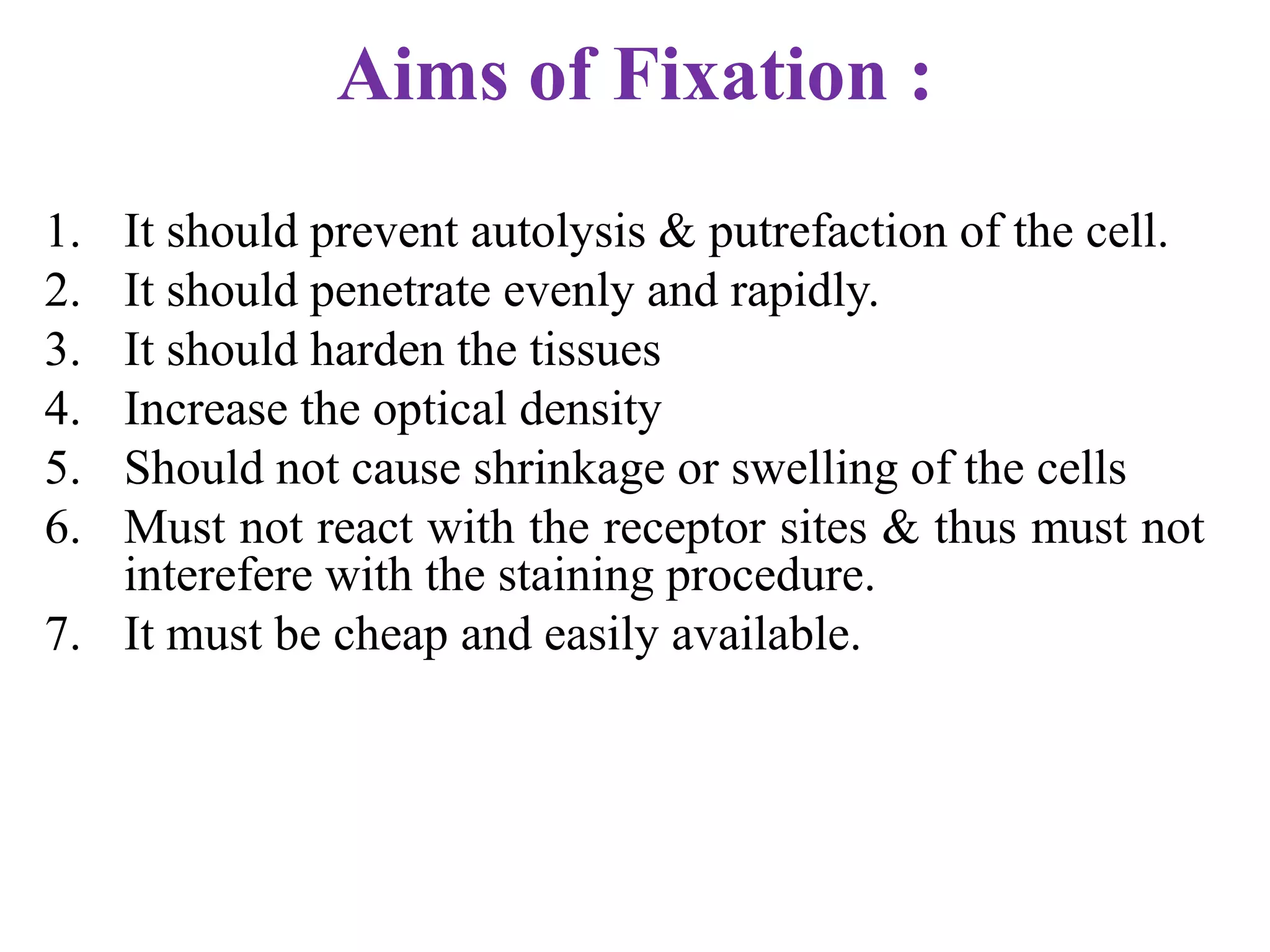 Aims of Fixation :
1. It should prevent autolysis & putrefaction of the cell.
2. It should penetrate evenly and rapidly.
3. It should harden the tissues
4. Increase the optical density
5. Should not cause shrinkage or swelling of the cells
6. Must not react with the receptor sites & thus must not
   interefere with the staining procedure.
7. It must be cheap and easily available.
 