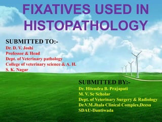 FIXATIVES USED IN
        HISTOPATHOLOGY
SUBMITTED TO:-
Dr. D. V. Joshi
Professor & Head
Dept. of Veterinary pathology
College of veterinary science & A. H.
S. K. Nagar

                                        SUBMITTED BY:-
                                        Dr. Hitendra B. Prajapati
                                        M. V. Sc Scholar
                                        Dept. of Veterinary Surgery & Radiology
                                        Dr.V.M.Jhala Clinical Complex,Deesa
                                        SDAU-Dantiwada
 