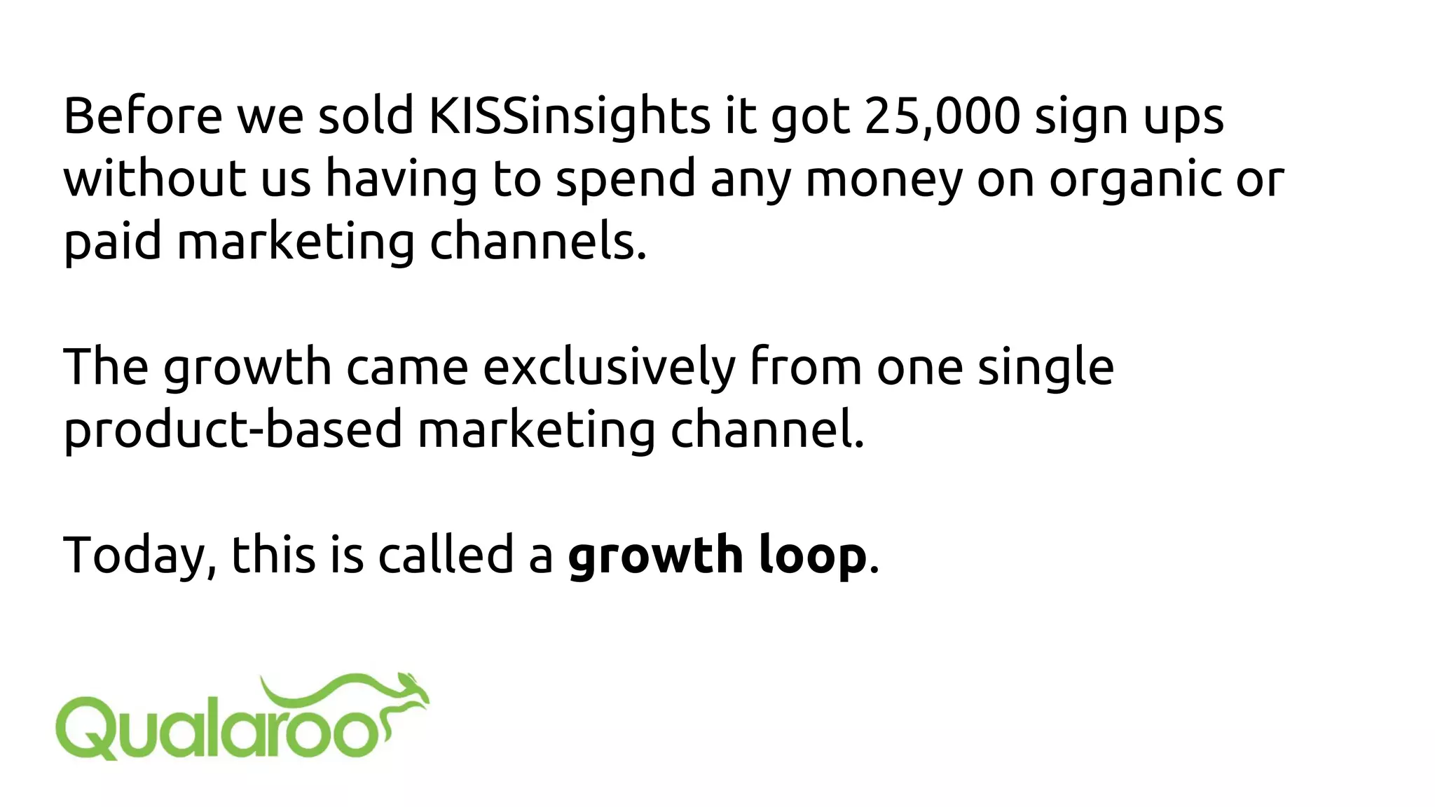 Before we sold KISSinsights it got 25,000 sign ups
without us having to spend any money on organic or
paid marketing channels.
The growth came exclusively from one single
product-based marketing channel.
Today, this is called a growth loop.
 