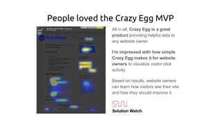 People loved the Crazy Egg MVP
All in all, Crazy Egg is a great
product providing helpful data to
any website owner.
I’m impressed with how simple
Crazy Egg makes it for website
owners to visualize visitor click
activity.
Based on results, website owners
can learn how visitors see their site
and how they should improve it.
 