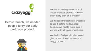 Before launch, we needed
people to try our early
prototype product.
We were creating a new type of
visual analytics product. It would
track every click on a website.
We needed thousands of websites
to use it before we launched
because we had to make sure it
worked with all types of websites.
We had to find people who would
give us lots of feedback on our
buggy product.
 