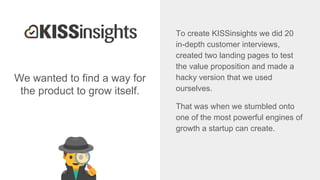 We wanted to find a way for
the product to grow itself.
To create KISSinsights we did 20
in-depth customer interviews,
created two landing pages to test
the value proposition and made a
hacky version that we used
ourselves.
That was when we stumbled onto
one of the most powerful engines of
growth a startup can create.
 