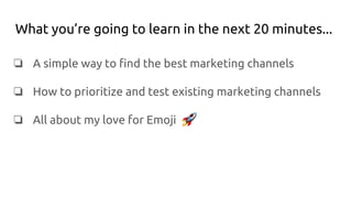 What you’re going to learn in the next 20 minutes...
❏ A simple way to find the best marketing channels
❏ How to prioritize and test existing marketing channels
❏ All about my love for Emoji
 