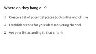 Where do they hang out?
❏ Create a list of potential places both online and offline
❏ Establish criteria for your ideal marketing channel
❏ Vet your list according to that criteria
 