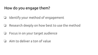 How do you engage them?
❏ Identify your method of engagement
❏ Research deeply on how best to use the method
❏ Focus in on your target audience
❏ Aim to deliver a ton of value
 