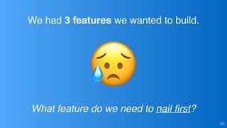 We had 3 features we wanted to build.
What feature do we need to nail ﬁrst?
62
 