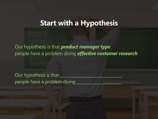 Start with a Hypothesis


Our hypothesis is that product manager type
people have a problem doing effective customer research



Our hypothesis is that ________________________________
people have a problem doing _______________________
 