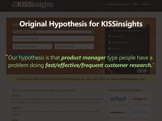 Original Hypothesis for KISSinsights



“Our hypothesis is that product manager type people have a
 problem doing fast/effective/frequent customer research.”
 