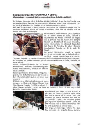 Sapigueu perqu HI TENIU MOLT A VEURE!
(Proposta de recorregut ldico-eno-gastronmic de la Fira del Gall)

?s leslgan daquesta edici de la Fira del Gall. Publicitat? Si, es clar. Per tamb una
certesa irrefutable. I s que, no us enganyeu, si la voleu veure i viure intensament i fer
un tastet de Vilafranca del Peneds, no en teniu prou amb un sol dia.
Per aix us proposem, a tall dexemple, un itinerari de dissabte-diumenge que us
satisfar plenament. Podria ser aquest o qualsevol altre, que de variants nhi ha
moltes. No us les acabareu pas.
                                            El dissabte us farem matinar (08:00) perqu
                                            no us podeu perdre el bullici, lencant i
                                            lautenticitat del Mercat dAviram de Pags
                                            que a primera hora s mxim. Shi compra
                                            laviram viu directament del pags productor,
                                            sense intermediaris. Hi sobresurt, lautcton
                                            Gall Negre del Peneds, de sabor i textura
                                            inconfusibles. Autntic rei de la taula de
                                            Nadal.
                                            Un servei descorxador gratu?t al mateix
                                            recinte permet recollir ms tard el gall o nec
                                            sacrificat i plomat, apunt danar a la cassola.
Trobareu lalcalde i el consistori inaugurant la fira i regatejant amb pagesos i pageses,
tot comprant els millors exemplars per als centres benfics de la ciutat, complint un
ritual secular.
Visiteu lExposici-Concurs de la Gallina
Penedesenca i de la ra?a convidada enguany:
la Pita Pinta Asturiana, ambdues en totes les
seves varietats.
Passeu per lestand dinformaci. Pregunteu i
prove?u-vos de fulletons i guies per moure-us
ben informats i sabent qu es pot fer en cada
moment.
Lolfacte no us falla i noteu la sentor de bones
menges. La Mostra de Cuina dAviram i de
Vins Negres Peneds (10:00) us ofereix 21
plats daviram guisats i cuinats de totes les maneres i fins a 16 vins negres DO
Peneds. Una autntica delcia!
                                              Aprofitem el mati. Dues opcions: o aneu a
                                              peu (res, 5 o 7 minuts) o amb el trenet de la
                                              Fira fins al centre de la ciutat i feu una
                                              immersi pel mercat setmanal amb ms de
                                              250 parades. O opteu a fer una visita guiada
                                              per algun dels nombrosos cellers i caves de
                                              lAlt Peneds o de la mateixa Vilafranca. Nhi
                                              ha tants que algun el teniu a tocar.
                                              Heu tingut un mat mogut i intens. Tot i que
                                              heu esmorzat de forquilla (brou, aviram,




                                                                                         17
 