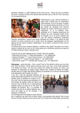 garlanda, catnies, vi, caf) lestmac torna a fer rau-rau... Entreu de nou a la Mostra
de Cuina i remateu la feina amb aquells plats daviram que us han fet tilin per que
no heu gosat demanar.

                                               Evidentment, ja heu reservat habitaci a
                                               algun dels 4 hotels que us recomanem
                                               ms endavant. Si us ve de gust, hi podeu
                                               fer una becaina abans de tornar a la Fira
                                               per gaudir de lambient dun Concurs
                                               Popular de Truites (18:00) que s tot un
                                               espectacle. O a la mateixa hora,
                                               participar en el Dipping Experincia de
                                               Godiva s a dir, lencontre sublim entre
                                               la xocolata i el vi. En sortir, passareu de
                                               nou pel Mercat dartesania, productes
naturals, brocanteria i pintura que ocupa centenars de metres. I us vindr de gust
recrrer el centre comercial de la ciutat, farcit de botigues especialitzades on fer
algunes de les vostres compres nadalenques i on el tracte i el servei s franc com el
nom de la vila...
Fa estona que es fosc, tanquen botigues i sacaba un dia. Sopar? Ara gana no en teniu
massa. O potser fer un mos, un vol i unes copes per la Vilafranca nocturna a la qual no
lhi falten atractius? Sortiu i descobriu-los!

I   quan la son us venci definitivament, a lhotel. Quin heu escollit?
-   Hotel Pere III El Gran *** Pla?a del Peneds, 2 C Tel. 938903100
-   Hotel Air Peneds **** Carrer Font les Graus - Tel. 938172026
-   Hotel Domo **** Carrer Francesc Maci, 4 - Tel. 938172426
-   Casa Torn i Gell  Rambla Sant Francesc, 26 - Tel. 938174755

Diumenge... quina dormida... Com a nous!! Avui la Fira tamb es lleva una mica ms
tard. Per no massa. I tenim encara molt per veure i per viure. A les 10:00 esmorzem
a la Mostra de Cuina i de Vins que encara ens queda per provar. En sortir, ens
apropem al Superceller on podem seguir tastant vins, comprar al Rebost de Nadal,
prendre part en el taller dels Sentits (olfacte) i/o participar en el Tast de monovarietals
amb delicadeses del Peneds. On sin?
I qui sn i que fan aquestes bestiotes de
ploma davant del Pavell del Vi? Ara les veieu
quietes, per no tardaran en aixecar el vol C
s un dir. Sn les figures que participen en la
XVa Mostra de Bestiari Festiu de Ploma que
arrenca a les 11:00 per fer un recorregut que
acabar davant la Casa de la Vila amb les
ballades de llu?ment. Ah! i la recollida de
xumets per part de la Gallina Ballarica que a
canvi els regala un ou de xocolata. I en
reparteix a centenars!
?s diumenge per les botigues estan obertes
per a vosaltres, per oferir-vos el millor servei i els productes ms actuals. Ben a prop
teniu el Vinseum (Museu de les Cultures del Vi) i la Casa de la Festa Major, que b que




                                                                                        18
 