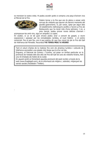 es mereixen la vostra visita. Hi podeu accedir gratis si compreu una pe?a daviram viva
al Mercat de la Fira.
                                Podem tornar a la fira que ara s plena a vessar amb
                                corrues de visitants que apuren els darrers moments del
                                pavell gastronmic. O, per variar, optar per algun dels
                                10 establiments vilafranquins acollits a lacci La Fira als
                                Restaurants que ha durat ms duna setmana. I on, a
                                preu tancat, podeu provar noves delcies daviram i
acompanyar-les amb vins, sigui en ampolla o a copes.
En acabar, si us ve de gust encara podeu anar a concert de gospel, a veure
exposicions i passejar per les remodelades rambles, el nucli histric o el centre
comercial. Feu el que feu, ara s que podreu dir que heu viscut de ple la Fira del Gall
de Vilafranca del Peneds. Recordeu? HI TENIU MOLT A VEURE!


    Tant el volum dactes de la mateixa fira com els atractius turstics i culturals de
    Vilafranca aconsellen una estada ms llarga que la dun sol dia.
    Enguany, el Patronat de Comer? i Turisme, vol posar un mfasi particular en la
    promoci de lestada dels dos dies de Fira del Gall de cara als visitants foranis, fent
    una nit destada als hotels de la ciutat.
    En aquest sentit es fomentar aquesta promoci del pack turstic a travs de la
    web (www.firadelgall.com), de la informaci als mitjans i, sobretot, mitjan?ant les
    xarxes socials (Facebook i Twitter).




.




                                                                                          19
 