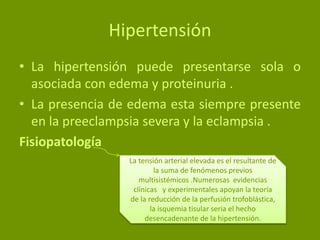 Hipertensión
• La hipertensión puede presentarse sola o
asociada con edema y proteinuria .
• La presencia de edema esta siempre presente
en la preeclampsia severa y la eclampsia .
Fisiopatología
La tensión arterial elevada es el resultante de
la suma de fenómenos previos
multisistémicos .Numerosas evidencias
clínicas y experimentales apoyan la teoría
de la reducción de la perfusión trofoblástica,
la isquemia tisular seria el hecho
desencadenante de la hipertensión.
 
