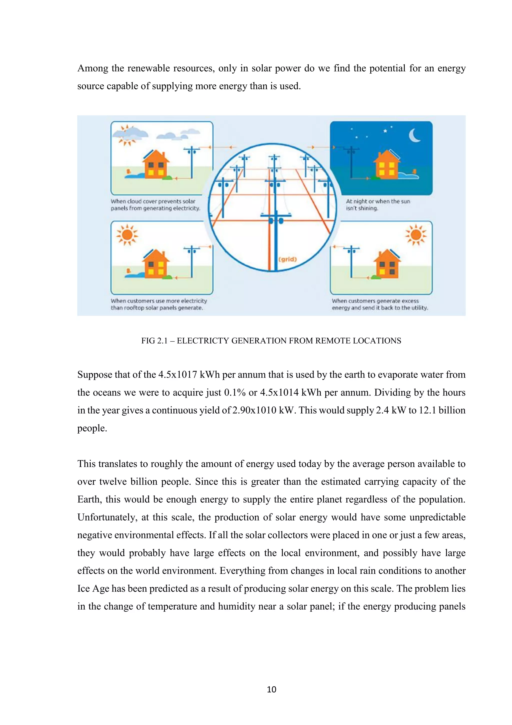10
Among the renewable resources, only in solar power do we find the potential for an energy
source capable of supplying more energy than is used.
FIG 2.1 – ELECTRICTY GENERATION FROM REMOTE LOCATIONS
Suppose that of the 4.5x1017 kWh per annum that is used by the earth to evaporate water from
the oceans we were to acquire just 0.1% or 4.5x1014 kWh per annum. Dividing by the hours
in the year gives a continuous yield of 2.90x1010 kW. This would supply 2.4 kW to 12.1 billion
people.
This translates to roughly the amount of energy used today by the average person available to
over twelve billion people. Since this is greater than the estimated carrying capacity of the
Earth, this would be enough energy to supply the entire planet regardless of the population.
Unfortunately, at this scale, the production of solar energy would have some unpredictable
negative environmental effects. If all the solar collectors were placed in one or just a few areas,
they would probably have large effects on the local environment, and possibly have large
effects on the world environment. Everything from changes in local rain conditions to another
Ice Age has been predicted as a result of producing solar energy on this scale. The problem lies
in the change of temperature and humidity near a solar panel; if the energy producing panels
 