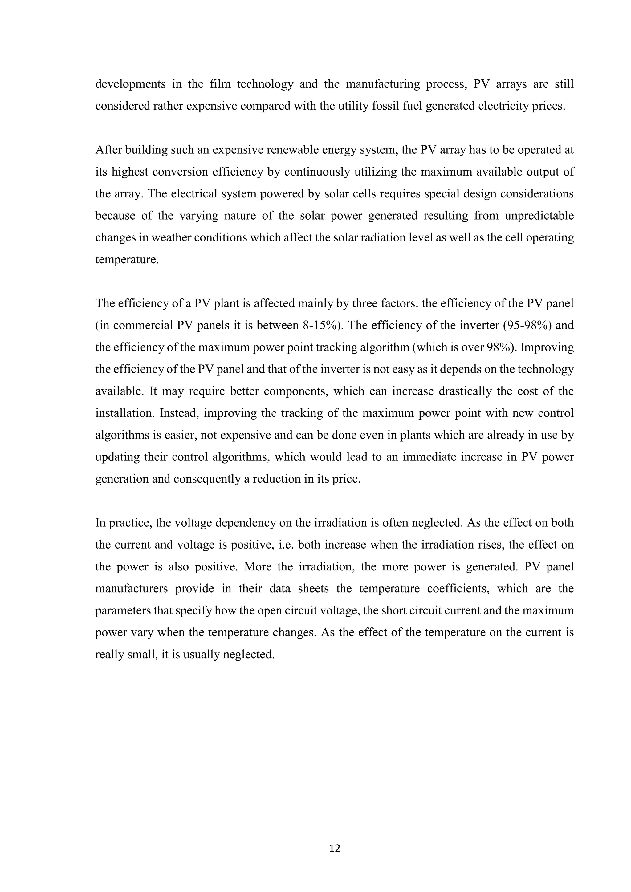 12
developments in the film technology and the manufacturing process, PV arrays are still
considered rather expensive compared with the utility fossil fuel generated electricity prices.
After building such an expensive renewable energy system, the PV array has to be operated at
its highest conversion efficiency by continuously utilizing the maximum available output of
the array. The electrical system powered by solar cells requires special design considerations
because of the varying nature of the solar power generated resulting from unpredictable
changes in weather conditions which affect the solar radiation level as well as the cell operating
temperature.
The efficiency of a PV plant is affected mainly by three factors: the efficiency of the PV panel
(in commercial PV panels it is between 8-15%). The efficiency of the inverter (95-98%) and
the efficiency of the maximum power point tracking algorithm (which is over 98%). Improving
the efficiency of the PV panel and that of the inverter is not easy as it depends on the technology
available. It may require better components, which can increase drastically the cost of the
installation. Instead, improving the tracking of the maximum power point with new control
algorithms is easier, not expensive and can be done even in plants which are already in use by
updating their control algorithms, which would lead to an immediate increase in PV power
generation and consequently a reduction in its price.
In practice, the voltage dependency on the irradiation is often neglected. As the effect on both
the current and voltage is positive, i.e. both increase when the irradiation rises, the effect on
the power is also positive. More the irradiation, the more power is generated. PV panel
manufacturers provide in their data sheets the temperature coefficients, which are the
parameters that specify how the open circuit voltage, the short circuit current and the maximum
power vary when the temperature changes. As the effect of the temperature on the current is
really small, it is usually neglected.
 