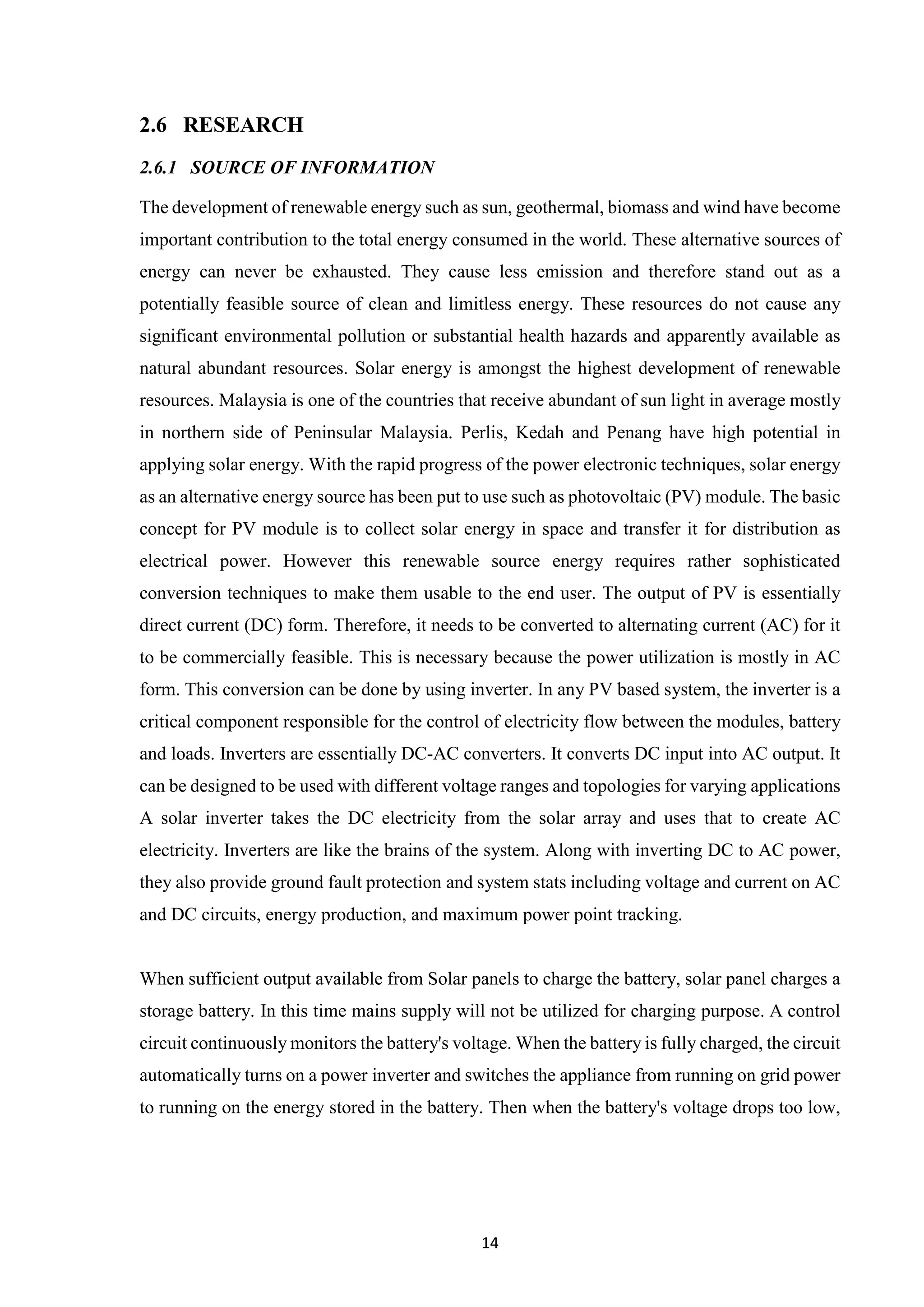 14
2.6 RESEARCH
2.6.1 SOURCE OF INFORMATION
The development of renewable energy such as sun, geothermal, biomass and wind have become
important contribution to the total energy consumed in the world. These alternative sources of
energy can never be exhausted. They cause less emission and therefore stand out as a
potentially feasible source of clean and limitless energy. These resources do not cause any
significant environmental pollution or substantial health hazards and apparently available as
natural abundant resources. Solar energy is amongst the highest development of renewable
resources. Malaysia is one of the countries that receive abundant of sun light in average mostly
in northern side of Peninsular Malaysia. Perlis, Kedah and Penang have high potential in
applying solar energy. With the rapid progress of the power electronic techniques, solar energy
as an alternative energy source has been put to use such as photovoltaic (PV) module. The basic
concept for PV module is to collect solar energy in space and transfer it for distribution as
electrical power. However this renewable source energy requires rather sophisticated
conversion techniques to make them usable to the end user. The output of PV is essentially
direct current (DC) form. Therefore, it needs to be converted to alternating current (AC) for it
to be commercially feasible. This is necessary because the power utilization is mostly in AC
form. This conversion can be done by using inverter. In any PV based system, the inverter is a
critical component responsible for the control of electricity flow between the modules, battery
and loads. Inverters are essentially DC-AC converters. It converts DC input into AC output. It
can be designed to be used with different voltage ranges and topologies for varying applications
A solar inverter takes the DC electricity from the solar array and uses that to create AC
electricity. Inverters are like the brains of the system. Along with inverting DC to AC power,
they also provide ground fault protection and system stats including voltage and current on AC
and DC circuits, energy production, and maximum power point tracking.
When sufficient output available from Solar panels to charge the battery, solar panel charges a
storage battery. In this time mains supply will not be utilized for charging purpose. A control
circuit continuously monitors the battery's voltage. When the battery is fully charged, the circuit
automatically turns on a power inverter and switches the appliance from running on grid power
to running on the energy stored in the battery. Then when the battery's voltage drops too low,
 