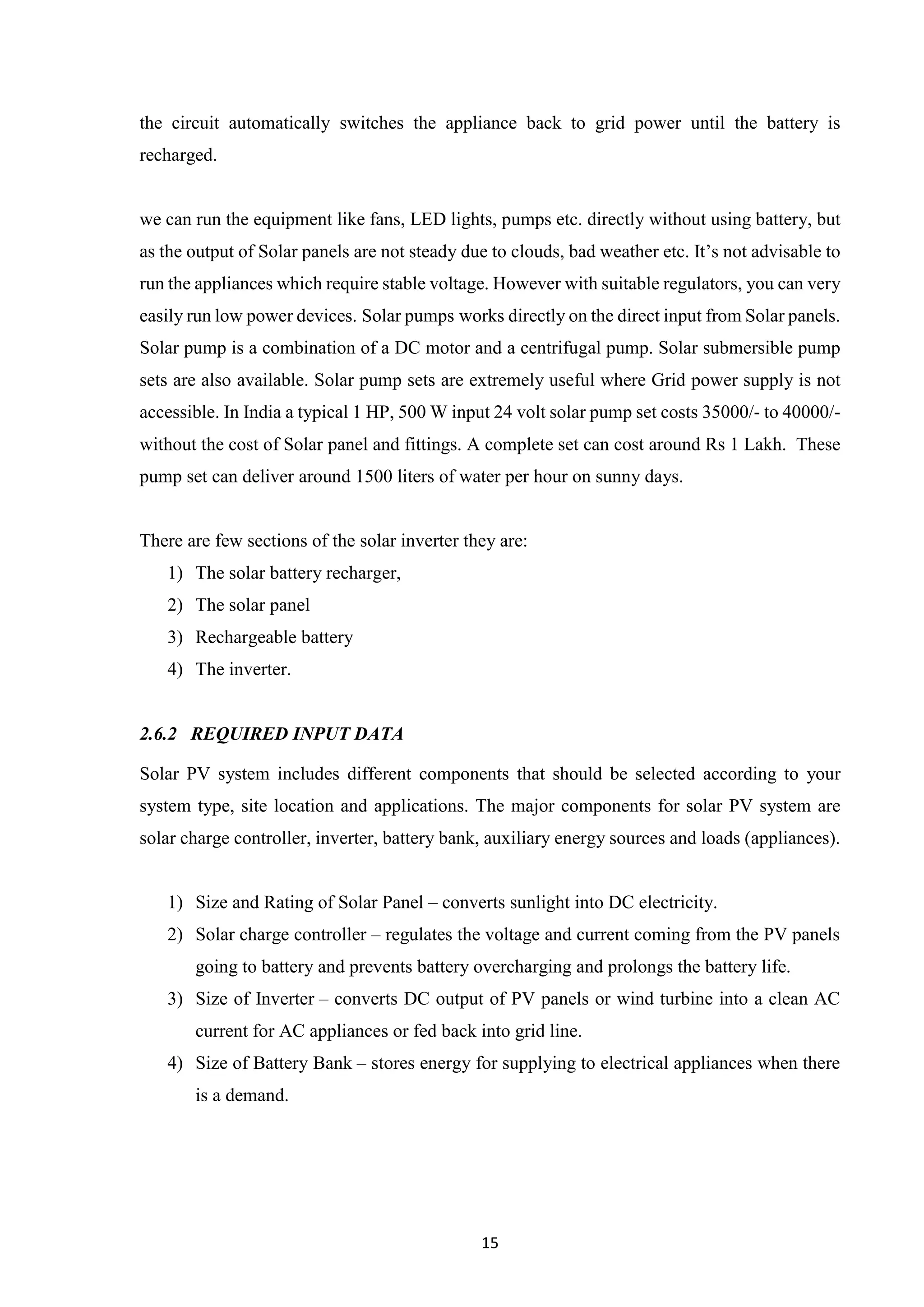 15
the circuit automatically switches the appliance back to grid power until the battery is
recharged.
we can run the equipment like fans, LED lights, pumps etc. directly without using battery, but
as the output of Solar panels are not steady due to clouds, bad weather etc. It’s not advisable to
run the appliances which require stable voltage. However with suitable regulators, you can very
easily run low power devices. Solar pumps works directly on the direct input from Solar panels.
Solar pump is a combination of a DC motor and a centrifugal pump. Solar submersible pump
sets are also available. Solar pump sets are extremely useful where Grid power supply is not
accessible. In India a typical 1 HP, 500 W input 24 volt solar pump set costs 35000/- to 40000/-
without the cost of Solar panel and fittings. A complete set can cost around Rs 1 Lakh. These
pump set can deliver around 1500 liters of water per hour on sunny days.
There are few sections of the solar inverter they are:
1) The solar battery recharger,
2) The solar panel
3) Rechargeable battery
4) The inverter.
2.6.2 REQUIRED INPUT DATA
Solar PV system includes different components that should be selected according to your
system type, site location and applications. The major components for solar PV system are
solar charge controller, inverter, battery bank, auxiliary energy sources and loads (appliances).
1) Size and Rating of Solar Panel – converts sunlight into DC electricity.
2) Solar charge controller – regulates the voltage and current coming from the PV panels
going to battery and prevents battery overcharging and prolongs the battery life.
3) Size of Inverter – converts DC output of PV panels or wind turbine into a clean AC
current for AC appliances or fed back into grid line.
4) Size of Battery Bank – stores energy for supplying to electrical appliances when there
is a demand.
 