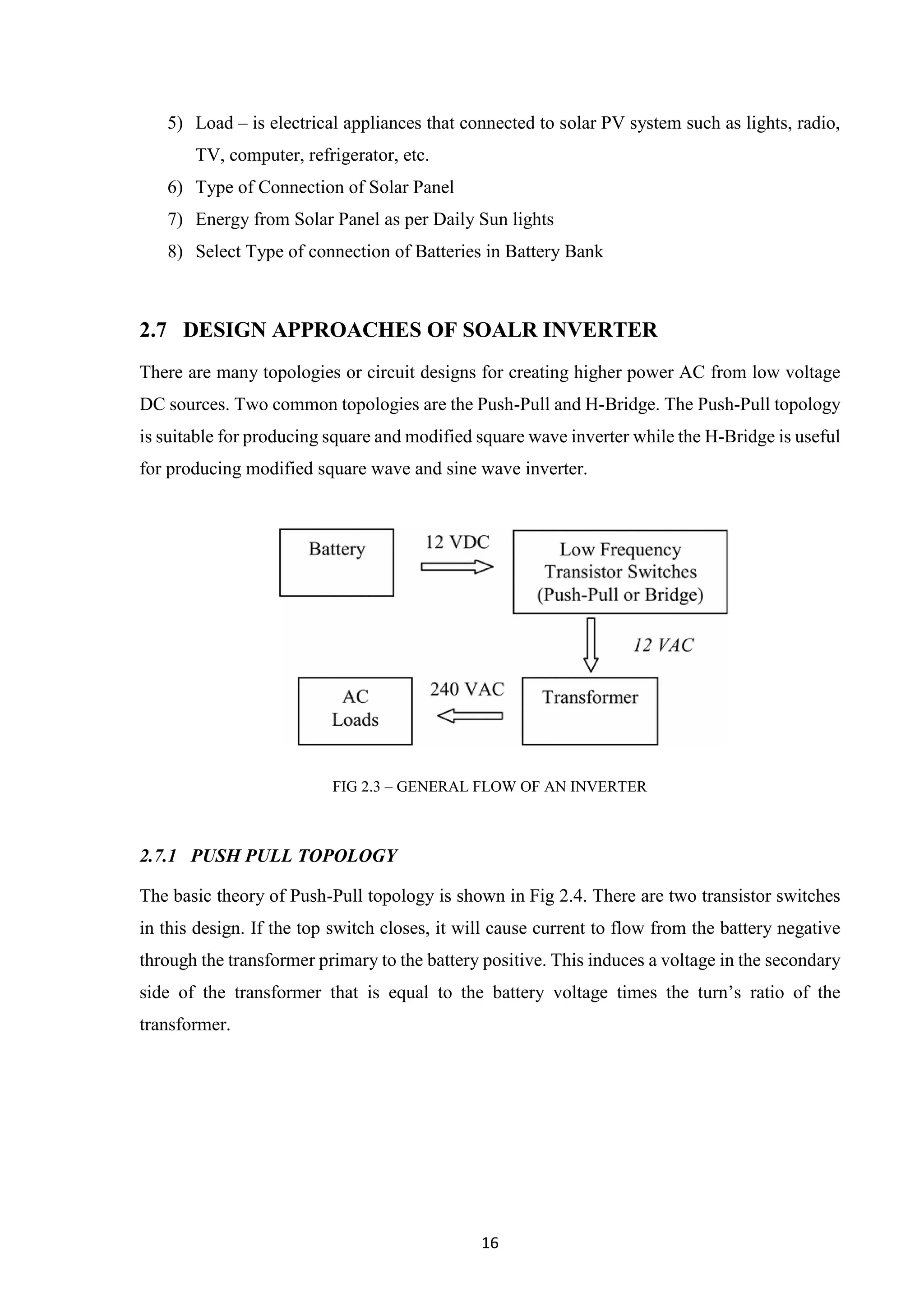 16
5) Load – is electrical appliances that connected to solar PV system such as lights, radio,
TV, computer, refrigerator, etc.
6) Type of Connection of Solar Panel
7) Energy from Solar Panel as per Daily Sun lights
8) Select Type of connection of Batteries in Battery Bank
2.7 DESIGN APPROACHES OF SOALR INVERTER
There are many topologies or circuit designs for creating higher power AC from low voltage
DC sources. Two common topologies are the Push-Pull and H-Bridge. The Push-Pull topology
is suitable for producing square and modified square wave inverter while the H-Bridge is useful
for producing modified square wave and sine wave inverter.
FIG 2.3 – GENERAL FLOW OF AN INVERTER
2.7.1 PUSH PULL TOPOLOGY
The basic theory of Push-Pull topology is shown in Fig 2.4. There are two transistor switches
in this design. If the top switch closes, it will cause current to flow from the battery negative
through the transformer primary to the battery positive. This induces a voltage in the secondary
side of the transformer that is equal to the battery voltage times the turn’s ratio of the
transformer.
 