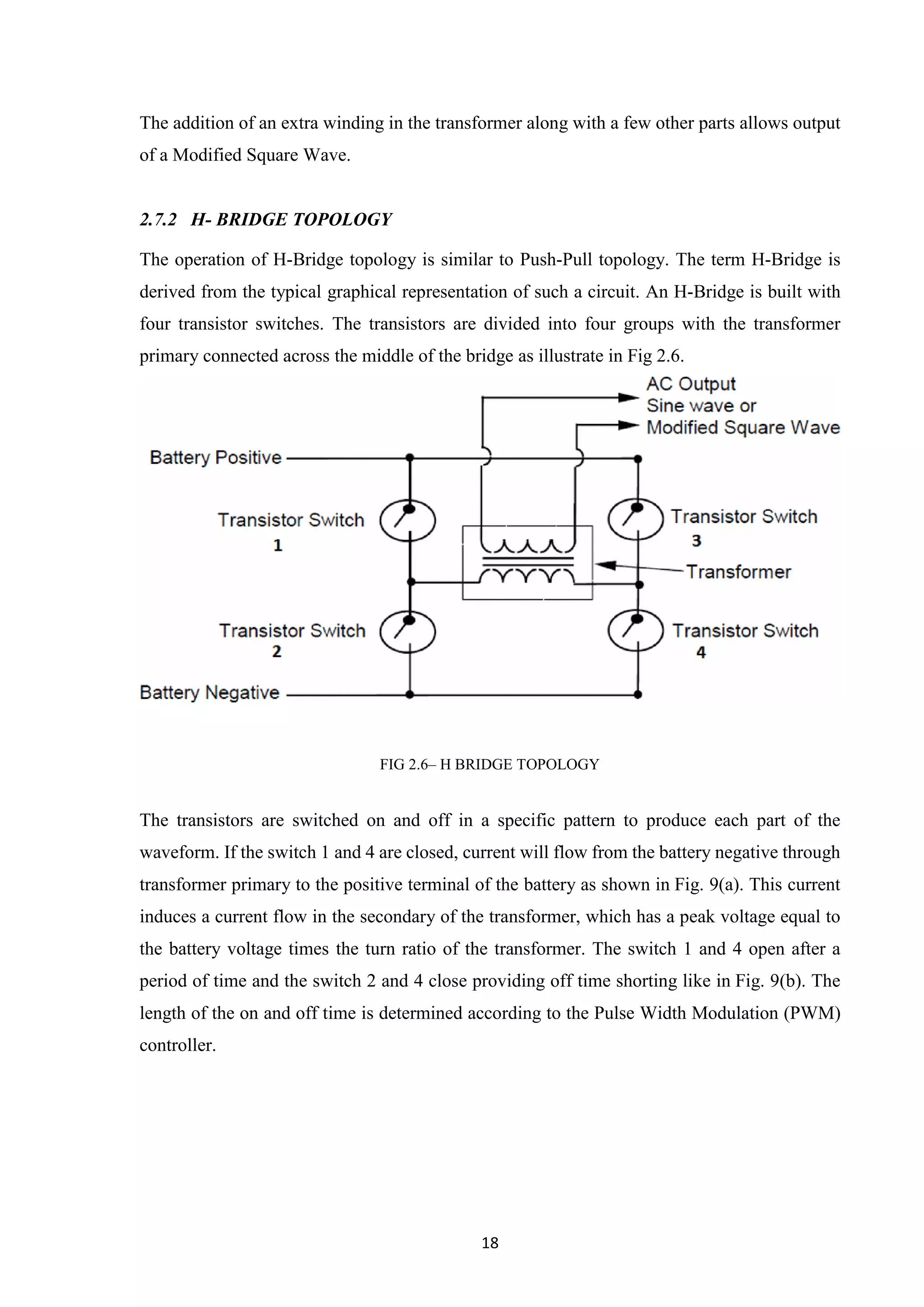 18
The addition of an extra winding in the transformer along with a few other parts allows output
of a Modified Square Wave.
2.7.2 H- BRIDGE TOPOLOGY
The operation of H-Bridge topology is similar to Push-Pull topology. The term H-Bridge is
derived from the typical graphical representation of such a circuit. An H-Bridge is built with
four transistor switches. The transistors are divided into four groups with the transformer
primary connected across the middle of the bridge as illustrate in Fig 2.6.
FIG 2.6– H BRIDGE TOPOLOGY
The transistors are switched on and off in a specific pattern to produce each part of the
waveform. If the switch 1 and 4 are closed, current will flow from the battery negative through
transformer primary to the positive terminal of the battery as shown in Fig. 9(a). This current
induces a current flow in the secondary of the transformer, which has a peak voltage equal to
the battery voltage times the turn ratio of the transformer. The switch 1 and 4 open after a
period of time and the switch 2 and 4 close providing off time shorting like in Fig. 9(b). The
length of the on and off time is determined according to the Pulse Width Modulation (PWM)
controller.
 