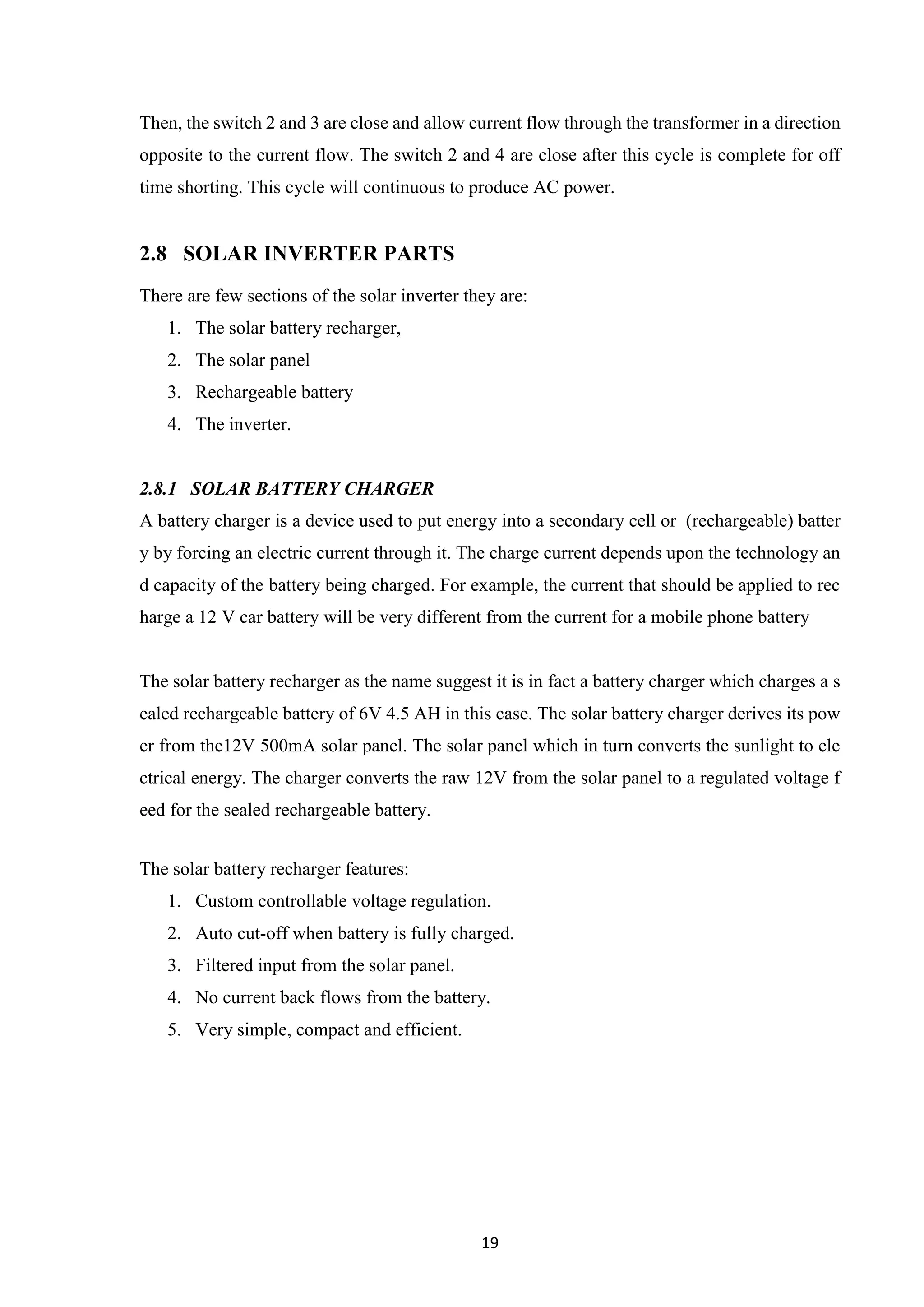 19
Then, the switch 2 and 3 are close and allow current flow through the transformer in a direction
opposite to the current flow. The switch 2 and 4 are close after this cycle is complete for off
time shorting. This cycle will continuous to produce AC power.
2.8 SOLAR INVERTER PARTS
There are few sections of the solar inverter they are:
1. The solar battery recharger,
2. The solar panel
3. Rechargeable battery
4. The inverter.
2.8.1 SOLAR BATTERY CHARGER
A battery charger is a device used to put energy into a secondary cell or (rechargeable) batter
y by forcing an electric current through it. The charge current depends upon the technology an
d capacity of the battery being charged. For example, the current that should be applied to rec
harge a 12 V car battery will be very different from the current for a mobile phone battery
The solar battery recharger as the name suggest it is in fact a battery charger which charges a s
ealed rechargeable battery of 6V 4.5 AH in this case. The solar battery charger derives its pow
er from the12V 500mA solar panel. The solar panel which in turn converts the sunlight to ele
ctrical energy. The charger converts the raw 12V from the solar panel to a regulated voltage f
eed for the sealed rechargeable battery.
The solar battery recharger features:
1. Custom controllable voltage regulation.
2. Auto cut-off when battery is fully charged.
3. Filtered input from the solar panel.
4. No current back flows from the battery.
5. Very simple, compact and efficient.
 