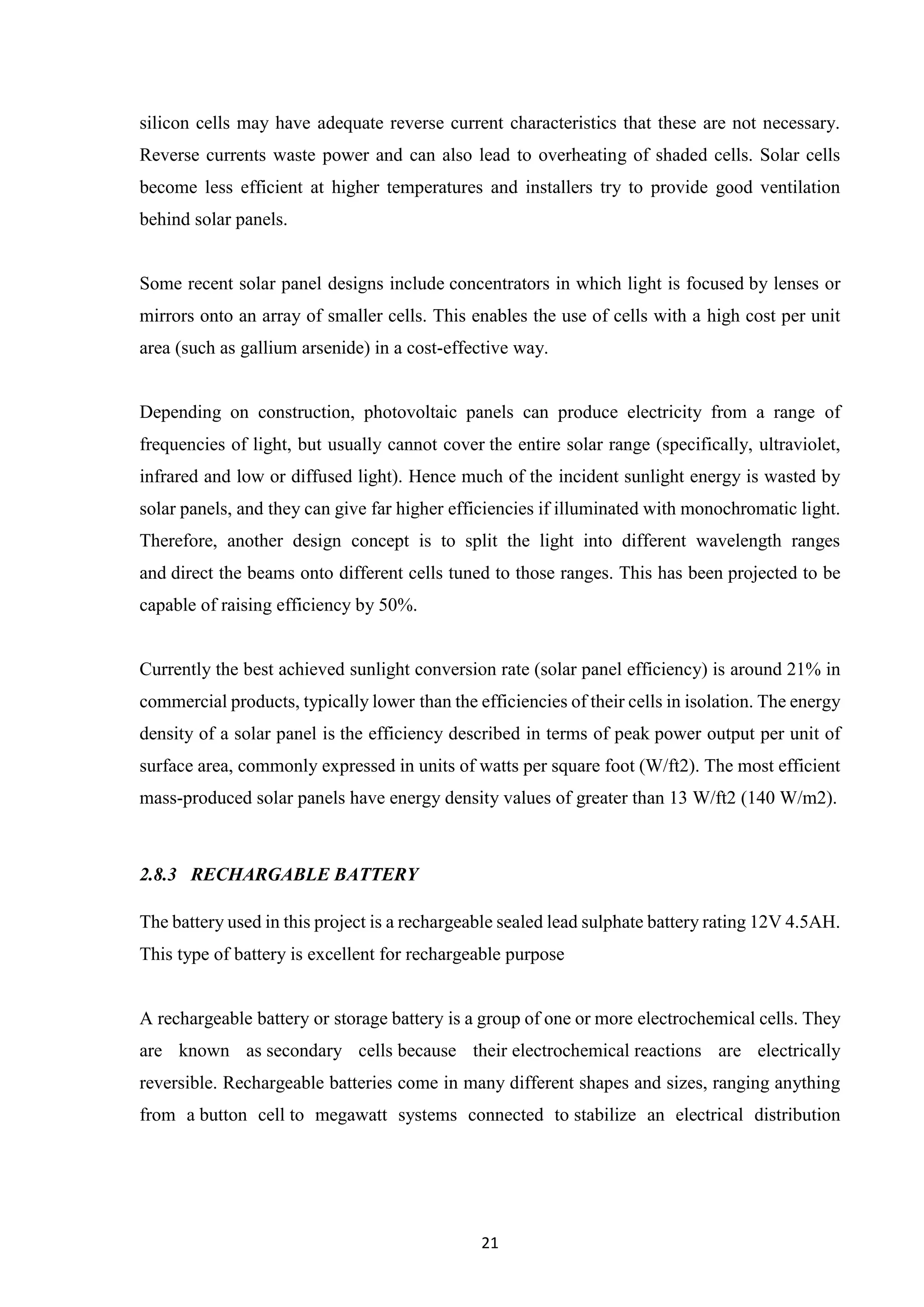 21
silicon cells may have adequate reverse current characteristics that these are not necessary.
Reverse currents waste power and can also lead to overheating of shaded cells. Solar cells
become less efficient at higher temperatures and installers try to provide good ventilation
behind solar panels.
Some recent solar panel designs include concentrators in which light is focused by lenses or
mirrors onto an array of smaller cells. This enables the use of cells with a high cost per unit
area (such as gallium arsenide) in a cost-effective way.
Depending on construction, photovoltaic panels can produce electricity from a range of
frequencies of light, but usually cannot cover the entire solar range (specifically, ultraviolet,
infrared and low or diffused light). Hence much of the incident sunlight energy is wasted by
solar panels, and they can give far higher efficiencies if illuminated with monochromatic light.
Therefore, another design concept is to split the light into different wavelength ranges
and direct the beams onto different cells tuned to those ranges. This has been projected to be
capable of raising efficiency by 50%.
Currently the best achieved sunlight conversion rate (solar panel efficiency) is around 21% in
commercial products, typically lower than the efficiencies of their cells in isolation. The energy
density of a solar panel is the efficiency described in terms of peak power output per unit of
surface area, commonly expressed in units of watts per square foot (W/ft2). The most efficient
mass-produced solar panels have energy density values of greater than 13 W/ft2 (140 W/m2).
2.8.3 RECHARGABLE BATTERY
The battery used in this project is a rechargeable sealed lead sulphate battery rating 12V 4.5AH.
This type of battery is excellent for rechargeable purpose
A rechargeable battery or storage battery is a group of one or more electrochemical cells. They
are known as secondary cells because their electrochemical reactions are electrically
reversible. Rechargeable batteries come in many different shapes and sizes, ranging anything
from a button cell to megawatt systems connected to stabilize an electrical distribution
 