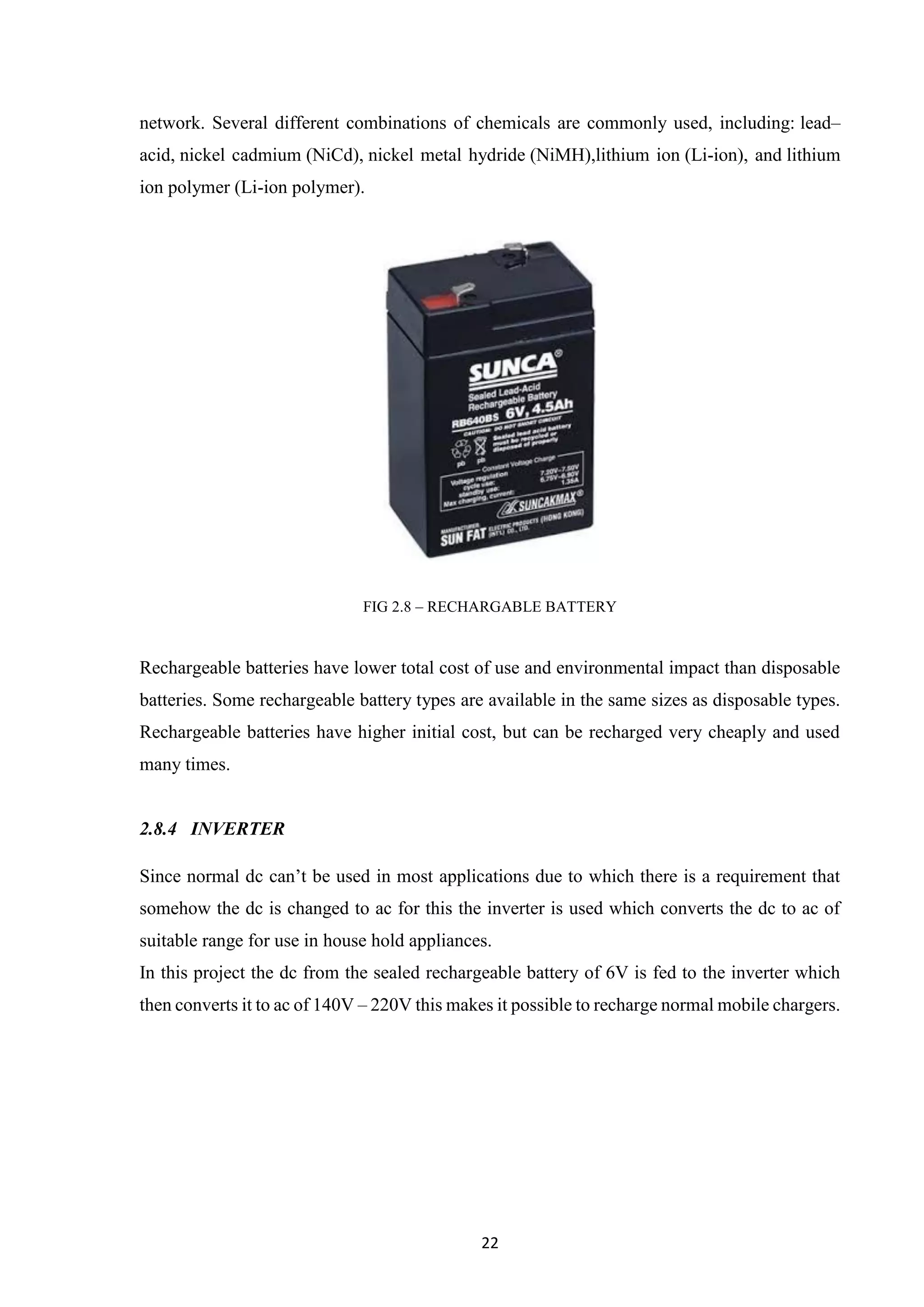 22
network. Several different combinations of chemicals are commonly used, including: lead–
acid, nickel cadmium (NiCd), nickel metal hydride (NiMH),lithium ion (Li-ion), and lithium
ion polymer (Li-ion polymer).
FIG 2.8 – RECHARGABLE BATTERY
Rechargeable batteries have lower total cost of use and environmental impact than disposable
batteries. Some rechargeable battery types are available in the same sizes as disposable types.
Rechargeable batteries have higher initial cost, but can be recharged very cheaply and used
many times.
2.8.4 INVERTER
Since normal dc can’t be used in most applications due to which there is a requirement that
somehow the dc is changed to ac for this the inverter is used which converts the dc to ac of
suitable range for use in house hold appliances.
In this project the dc from the sealed rechargeable battery of 6V is fed to the inverter which
then converts it to ac of 140V – 220V this makes it possible to recharge normal mobile chargers.
 