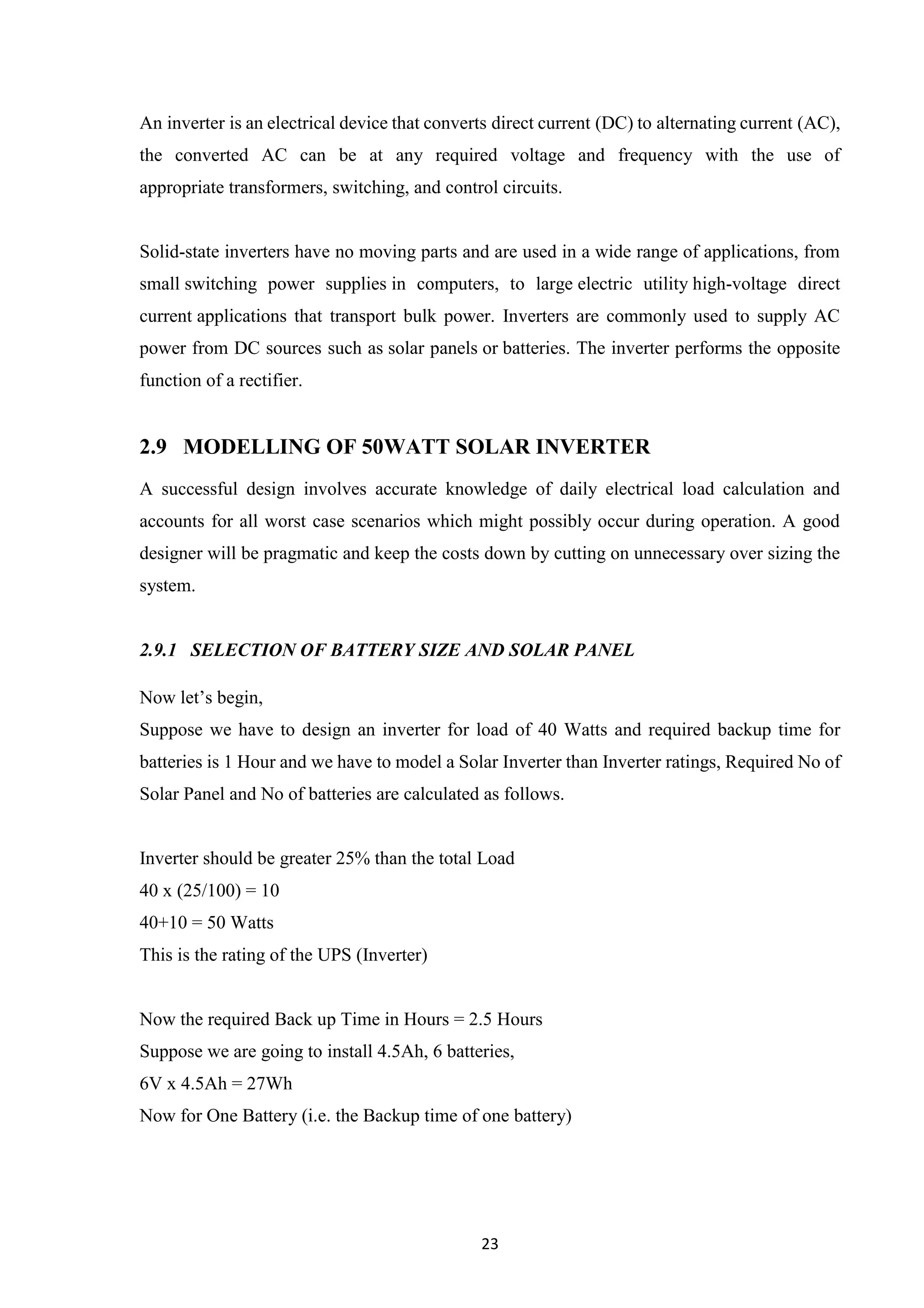 23
An inverter is an electrical device that converts direct current (DC) to alternating current (AC),
the converted AC can be at any required voltage and frequency with the use of
appropriate transformers, switching, and control circuits.
Solid-state inverters have no moving parts and are used in a wide range of applications, from
small switching power supplies in computers, to large electric utility high-voltage direct
current applications that transport bulk power. Inverters are commonly used to supply AC
power from DC sources such as solar panels or batteries. The inverter performs the opposite
function of a rectifier.
2.9 MODELLING OF 50WATT SOLAR INVERTER
A successful design involves accurate knowledge of daily electrical load calculation and
accounts for all worst case scenarios which might possibly occur during operation. A good
designer will be pragmatic and keep the costs down by cutting on unnecessary over sizing the
system.
2.9.1 SELECTION OF BATTERY SIZE AND SOLAR PANEL
Now let’s begin,
Suppose we have to design an inverter for load of 40 Watts and required backup time for
batteries is 1 Hour and we have to model a Solar Inverter than Inverter ratings, Required No of
Solar Panel and No of batteries are calculated as follows.
Inverter should be greater 25% than the total Load
40 x (25/100) = 10
40+10 = 50 Watts
This is the rating of the UPS (Inverter)
Now the required Back up Time in Hours = 2.5 Hours
Suppose we are going to install 4.5Ah, 6 batteries,
6V x 4.5Ah = 27Wh
Now for One Battery (i.e. the Backup time of one battery)
 