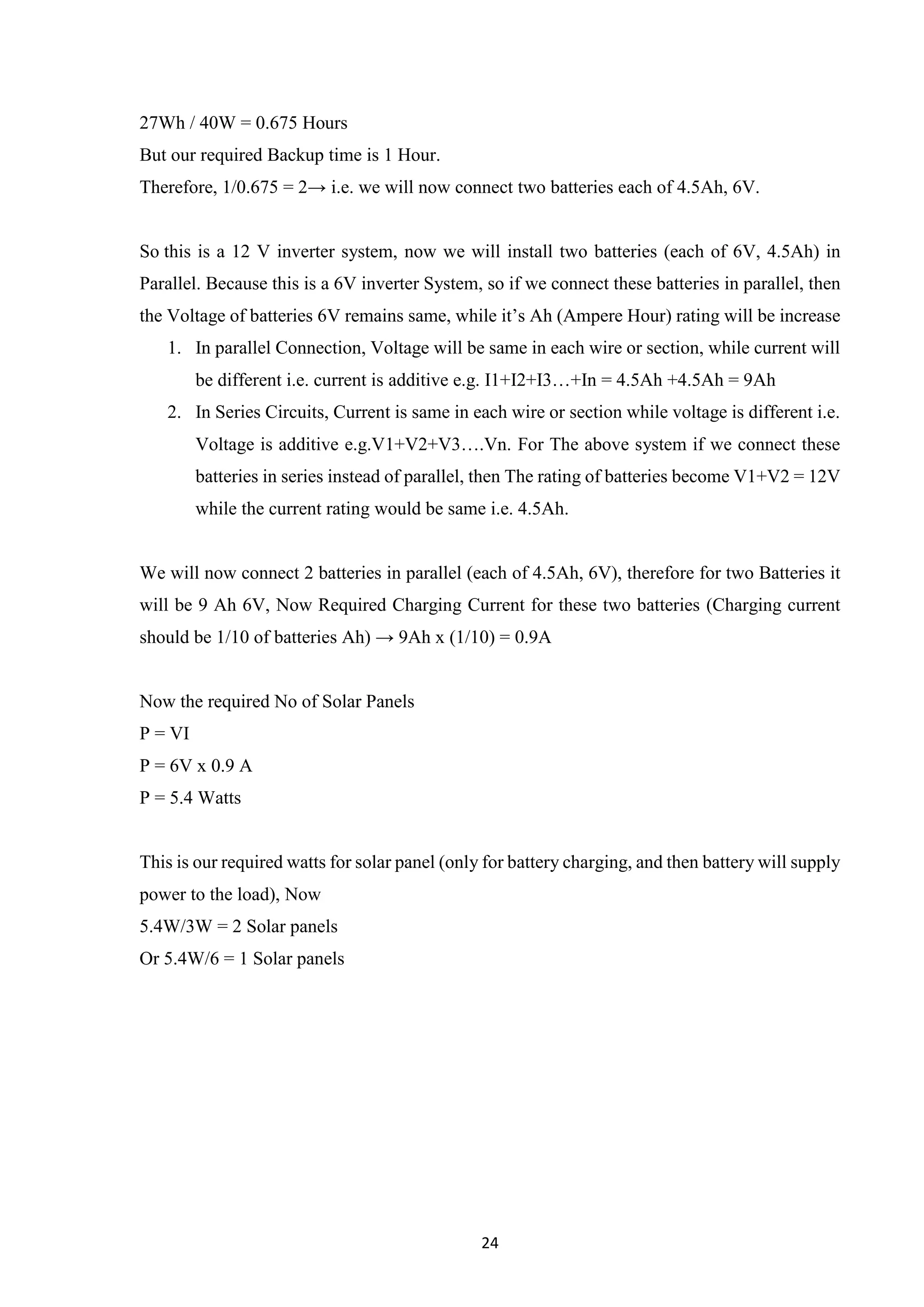 24
27Wh / 40W = 0.675 Hours
But our required Backup time is 1 Hour.
Therefore, 1/0.675 = 2→ i.e. we will now connect two batteries each of 4.5Ah, 6V.
So this is a 12 V inverter system, now we will install two batteries (each of 6V, 4.5Ah) in
Parallel. Because this is a 6V inverter System, so if we connect these batteries in parallel, then
the Voltage of batteries 6V remains same, while it’s Ah (Ampere Hour) rating will be increase
1. In parallel Connection, Voltage will be same in each wire or section, while current will
be different i.e. current is additive e.g. I1+I2+I3…+In = 4.5Ah +4.5Ah = 9Ah
2. In Series Circuits, Current is same in each wire or section while voltage is different i.e.
Voltage is additive e.g.V1+V2+V3….Vn. For The above system if we connect these
batteries in series instead of parallel, then The rating of batteries become V1+V2 = 12V
while the current rating would be same i.e. 4.5Ah.
We will now connect 2 batteries in parallel (each of 4.5Ah, 6V), therefore for two Batteries it
will be 9 Ah 6V, Now Required Charging Current for these two batteries (Charging current
should be 1/10 of batteries Ah) → 9Ah x (1/10) = 0.9A
Now the required No of Solar Panels
P = VI
P = 6V x 0.9 A
P = 5.4 Watts
This is our required watts for solar panel (only for battery charging, and then battery will supply
power to the load), Now
5.4W/3W = 2 Solar panels
Or 5.4W/6 = 1 Solar panels
 