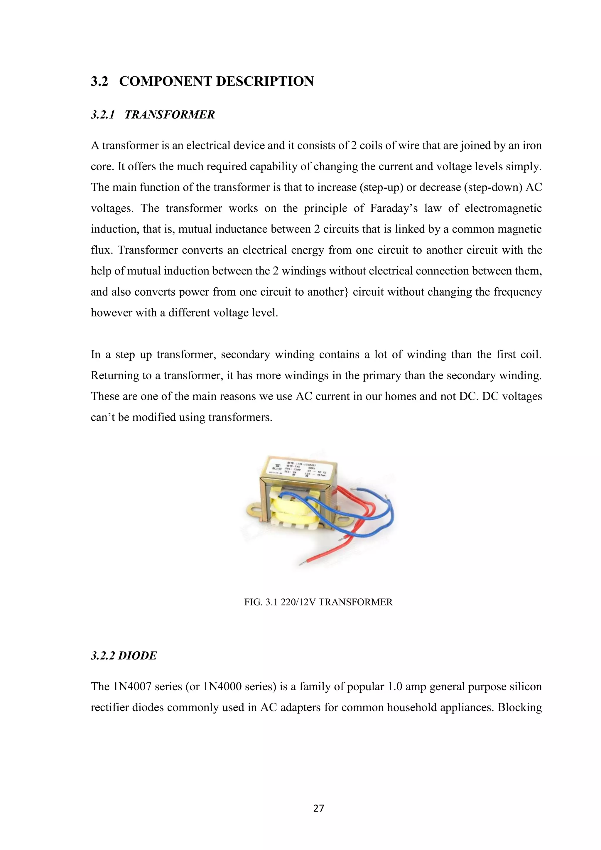 27
3.2 COMPONENT DESCRIPTION
3.2.1 TRANSFORMER
A transformer is an electrical device and it consists of 2 coils of wire that are joined by an iron
core. It offers the much required capability of changing the current and voltage levels simply.
The main function of the transformer is that to increase (step-up) or decrease (step-down) AC
voltages. The transformer works on the principle of Faraday’s law of electromagnetic
induction, that is, mutual inductance between 2 circuits that is linked by a common magnetic
flux. Transformer converts an electrical energy from one circuit to another circuit with the
help of mutual induction between the 2 windings without electrical connection between them,
and also converts power from one circuit to another} circuit without changing the frequency
however with a different voltage level.
In a step up transformer, secondary winding contains a lot of winding than the first coil.
Returning to a transformer, it has more windings in the primary than the secondary winding.
These are one of the main reasons we use AC current in our homes and not DC. DC voltages
can’t be modified using transformers.
FIG. 3.1 220/12V TRANSFORMER
3.2.2 DIODE
The 1N4007 series (or 1N4000 series) is a family of popular 1.0 amp general purpose silicon
rectifier diodes commonly used in AC adapters for common household appliances. Blocking
 
