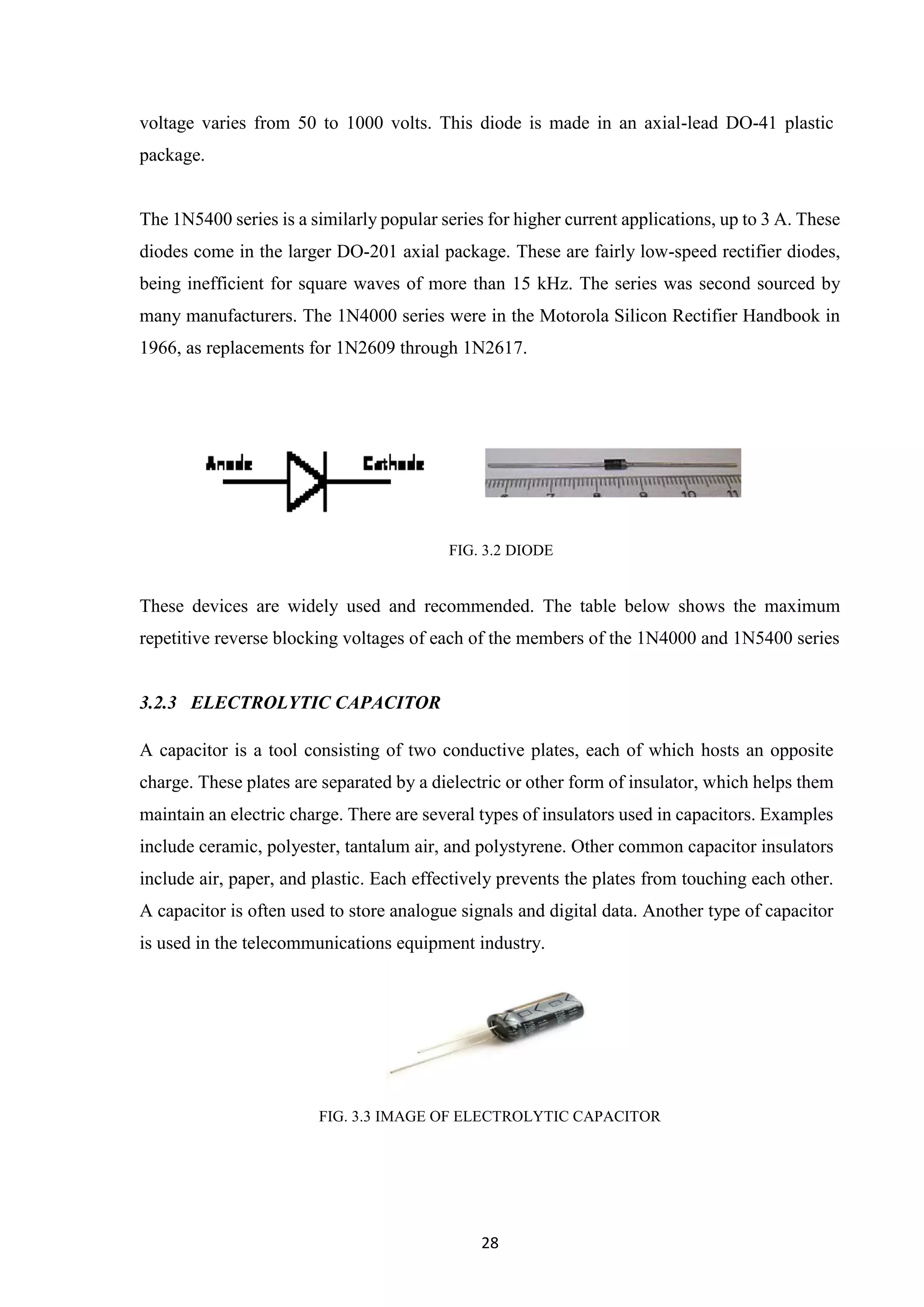 28
voltage varies from 50 to 1000 volts. This diode is made in an axial-lead DO-41 plastic
package.
The 1N5400 series is a similarly popular series for higher current applications, up to 3 A. These
diodes come in the larger DO-201 axial package. These are fairly low-speed rectifier diodes,
being inefficient for square waves of more than 15 kHz. The series was second sourced by
many manufacturers. The 1N4000 series were in the Motorola Silicon Rectifier Handbook in
1966, as replacements for 1N2609 through 1N2617.
FIG. 3.2 DIODE
These devices are widely used and recommended. The table below shows the maximum
repetitive reverse blocking voltages of each of the members of the 1N4000 and 1N5400 series
3.2.3 ELECTROLYTIC CAPACITOR
A capacitor is a tool consisting of two conductive plates, each of which hosts an opposite
charge. These plates are separated by a dielectric or other form of insulator, which helps them
maintain an electric charge. There are several types of insulators used in capacitors. Examples
include ceramic, polyester, tantalum air, and polystyrene. Other common capacitor insulators
include air, paper, and plastic. Each effectively prevents the plates from touching each other.
A capacitor is often used to store analogue signals and digital data. Another type of capacitor
is used in the telecommunications equipment industry.
FIG. 3.3 IMAGE OF ELECTROLYTIC CAPACITOR
 