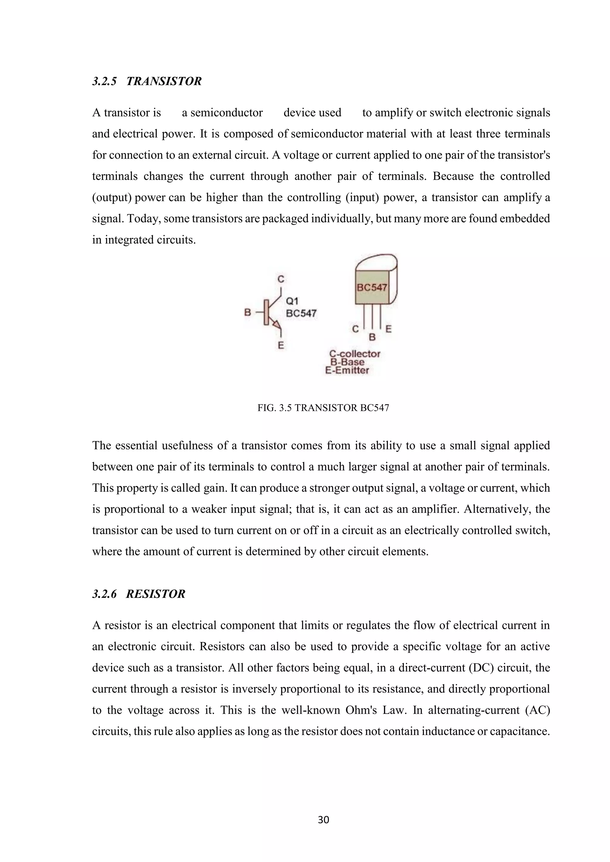 30
3.2.5 TRANSISTOR
A transistor is a semiconductor device used to amplify or switch electronic signals
and electrical power. It is composed of semiconductor material with at least three terminals
for connection to an external circuit. A voltage or current applied to one pair of the transistor's
terminals changes the current through another pair of terminals. Because the controlled
(output) power can be higher than the controlling (input) power, a transistor can amplify a
signal. Today, some transistors are packaged individually, but many more are found embedded
in integrated circuits.
FIG. 3.5 TRANSISTOR BC547
The essential usefulness of a transistor comes from its ability to use a small signal applied
between one pair of its terminals to control a much larger signal at another pair of terminals.
This property is called gain. It can produce a stronger output signal, a voltage or current, which
is proportional to a weaker input signal; that is, it can act as an amplifier. Alternatively, the
transistor can be used to turn current on or off in a circuit as an electrically controlled switch,
where the amount of current is determined by other circuit elements.
3.2.6 RESISTOR
A resistor is an electrical component that limits or regulates the flow of electrical current in
an electronic circuit. Resistors can also be used to provide a specific voltage for an active
device such as a transistor. All other factors being equal, in a direct-current (DC) circuit, the
current through a resistor is inversely proportional to its resistance, and directly proportional
to the voltage across it. This is the well-known Ohm's Law. In alternating-current (AC)
circuits, this rule also applies as long as the resistor does not contain inductance or capacitance.
 