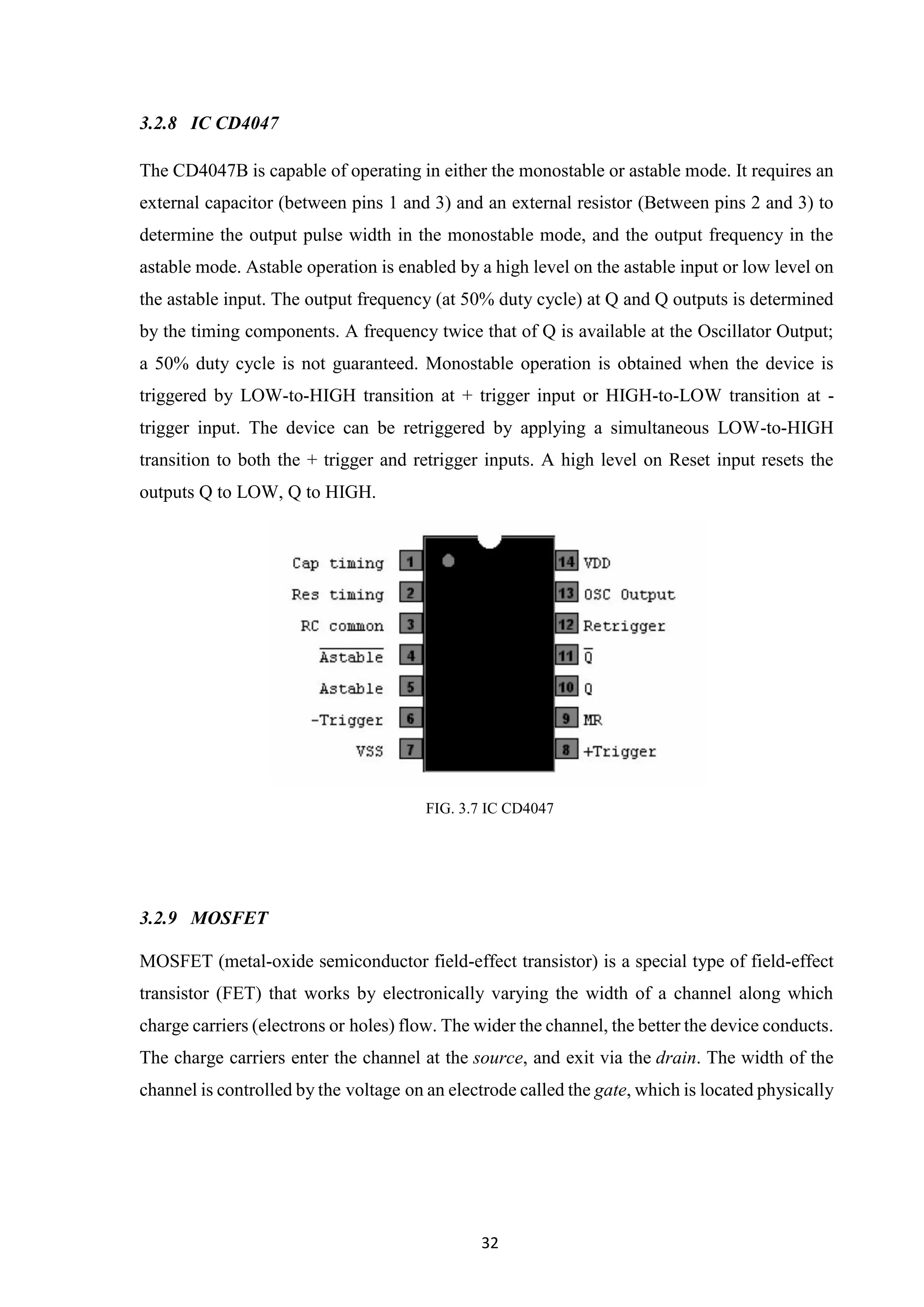 32
3.2.8 IC CD4047
The CD4047B is capable of operating in either the monostable or astable mode. It requires an
external capacitor (between pins 1 and 3) and an external resistor (Between pins 2 and 3) to
determine the output pulse width in the monostable mode, and the output frequency in the
astable mode. Astable operation is enabled by a high level on the astable input or low level on
the astable input. The output frequency (at 50% duty cycle) at Q and Q outputs is determined
by the timing components. A frequency twice that of Q is available at the Oscillator Output;
a 50% duty cycle is not guaranteed. Monostable operation is obtained when the device is
triggered by LOW-to-HIGH transition at + trigger input or HIGH-to-LOW transition at -
trigger input. The device can be retriggered by applying a simultaneous LOW-to-HIGH
transition to both the + trigger and retrigger inputs. A high level on Reset input resets the
outputs Q to LOW, Q to HIGH.
FIG. 3.7 IC CD4047
3.2.9 MOSFET
MOSFET (metal-oxide semiconductor field-effect transistor) is a special type of field-effect
transistor (FET) that works by electronically varying the width of a channel along which
charge carriers (electrons or holes) flow. The wider the channel, the better the device conducts.
The charge carriers enter the channel at the source, and exit via the drain. The width of the
channel is controlled by the voltage on an electrode called the gate, which is located physically
 
