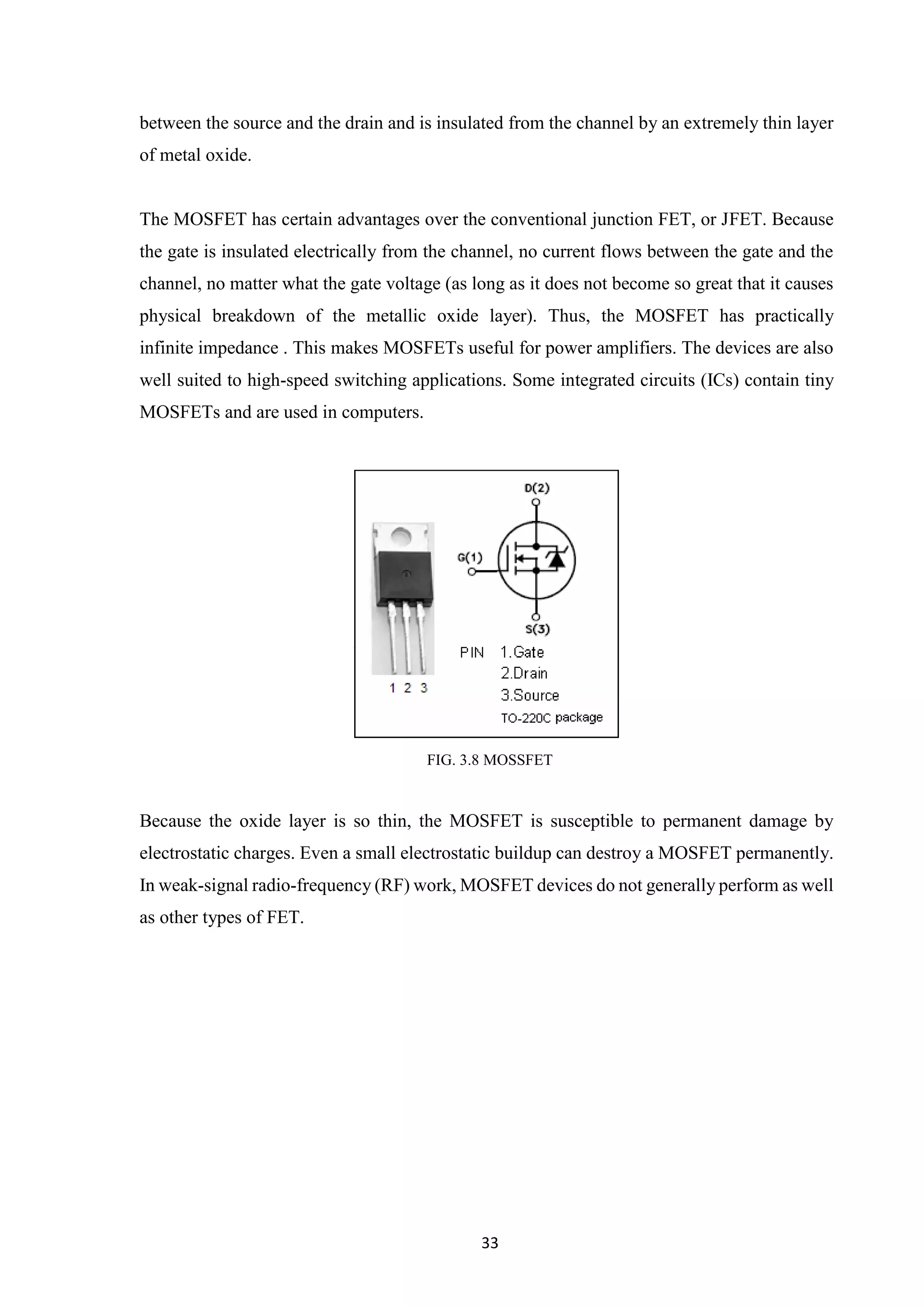 33
between the source and the drain and is insulated from the channel by an extremely thin layer
of metal oxide.
The MOSFET has certain advantages over the conventional junction FET, or JFET. Because
the gate is insulated electrically from the channel, no current flows between the gate and the
channel, no matter what the gate voltage (as long as it does not become so great that it causes
physical breakdown of the metallic oxide layer). Thus, the MOSFET has practically
infinite impedance . This makes MOSFETs useful for power amplifiers. The devices are also
well suited to high-speed switching applications. Some integrated circuits (ICs) contain tiny
MOSFETs and are used in computers.
FIG. 3.8 MOSSFET
Because the oxide layer is so thin, the MOSFET is susceptible to permanent damage by
electrostatic charges. Even a small electrostatic buildup can destroy a MOSFET permanently.
In weak-signal radio-frequency (RF) work, MOSFET devices do not generally perform as well
as other types of FET.
 