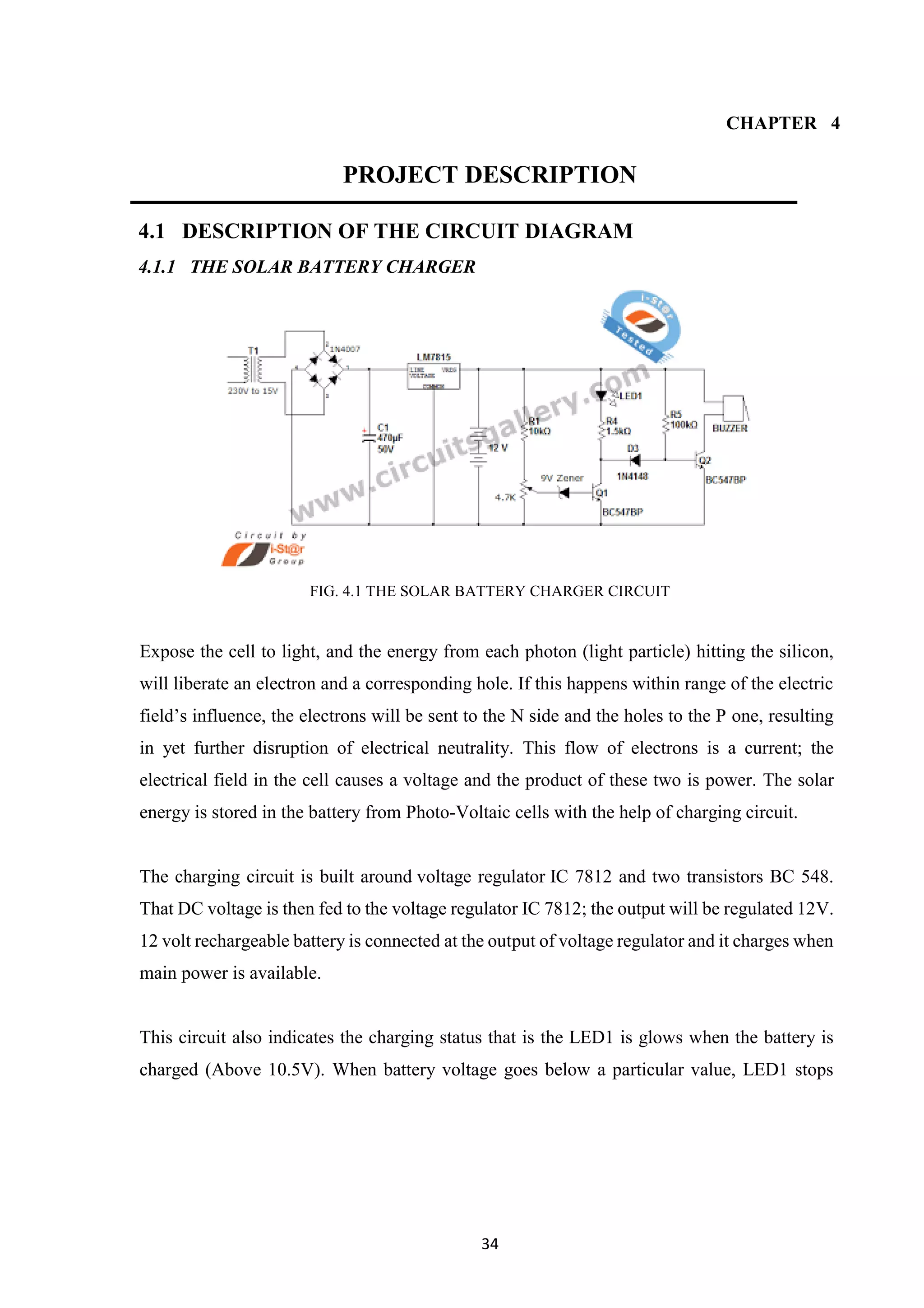34
CHAPTER 4
PROJECT DESCRIPTION
4.1 DESCRIPTION OF THE CIRCUIT DIAGRAM
4.1.1 THE SOLAR BATTERY CHARGER
FIG. 4.1 THE SOLAR BATTERY CHARGER CIRCUIT
Expose the cell to light, and the energy from each photon (light particle) hitting the silicon,
will liberate an electron and a corresponding hole. If this happens within range of the electric
field’s influence, the electrons will be sent to the N side and the holes to the P one, resulting
in yet further disruption of electrical neutrality. This flow of electrons is a current; the
electrical field in the cell causes a voltage and the product of these two is power. The solar
energy is stored in the battery from Photo-Voltaic cells with the help of charging circuit.
The charging circuit is built around voltage regulator IC 7812 and two transistors BC 548.
That DC voltage is then fed to the voltage regulator IC 7812; the output will be regulated 12V.
12 volt rechargeable battery is connected at the output of voltage regulator and it charges when
main power is available.
This circuit also indicates the charging status that is the LED1 is glows when the battery is
charged (Above 10.5V). When battery voltage goes below a particular value, LED1 stops
 