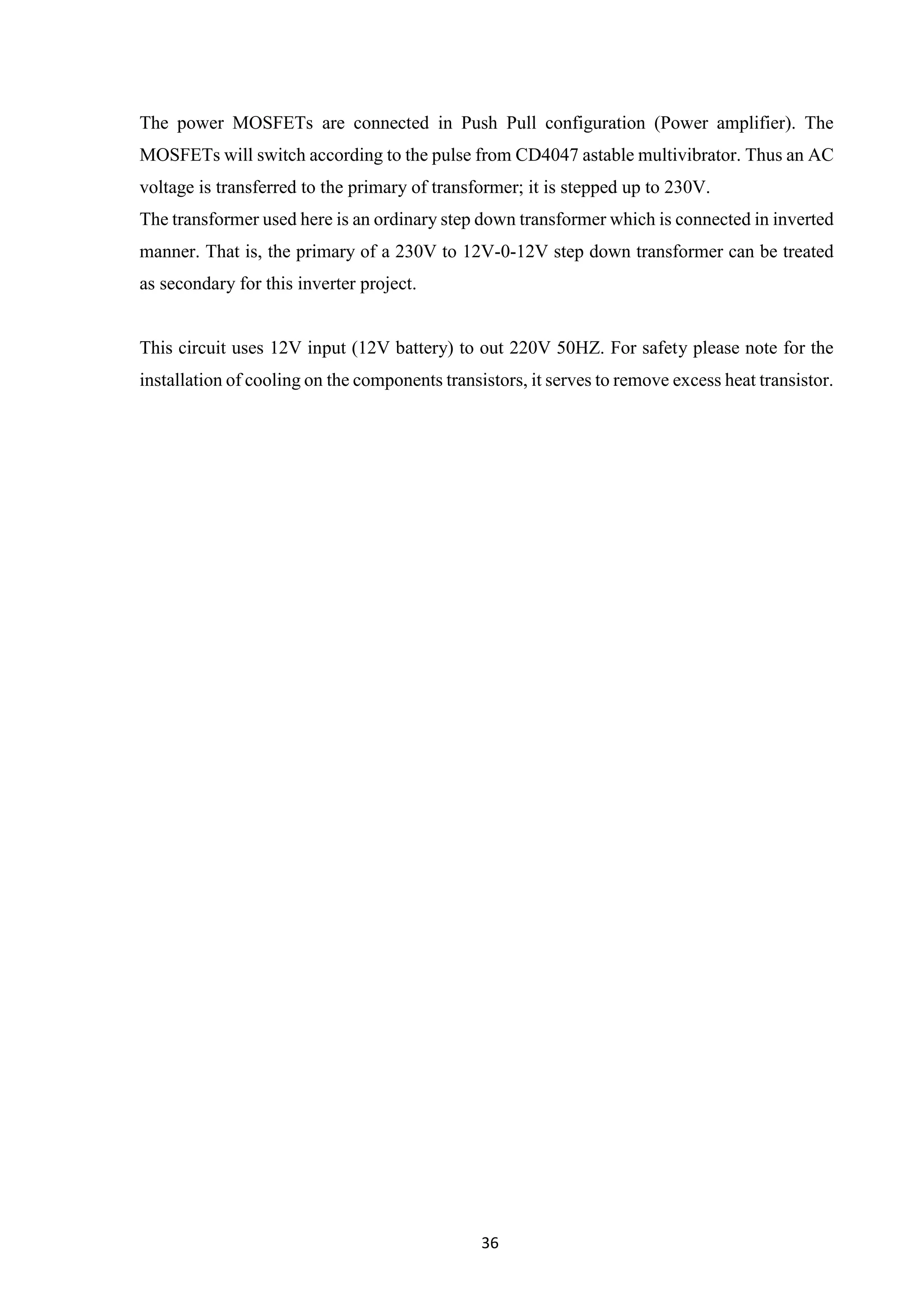 36
The power MOSFETs are connected in Push Pull configuration (Power amplifier). The
MOSFETs will switch according to the pulse from CD4047 astable multivibrator. Thus an AC
voltage is transferred to the primary of transformer; it is stepped up to 230V.
The transformer used here is an ordinary step down transformer which is connected in inverted
manner. That is, the primary of a 230V to 12V-0-12V step down transformer can be treated
as secondary for this inverter project.
This circuit uses 12V input (12V battery) to out 220V 50HZ. For safety please note for the
installation of cooling on the components transistors, it serves to remove excess heat transistor.
 