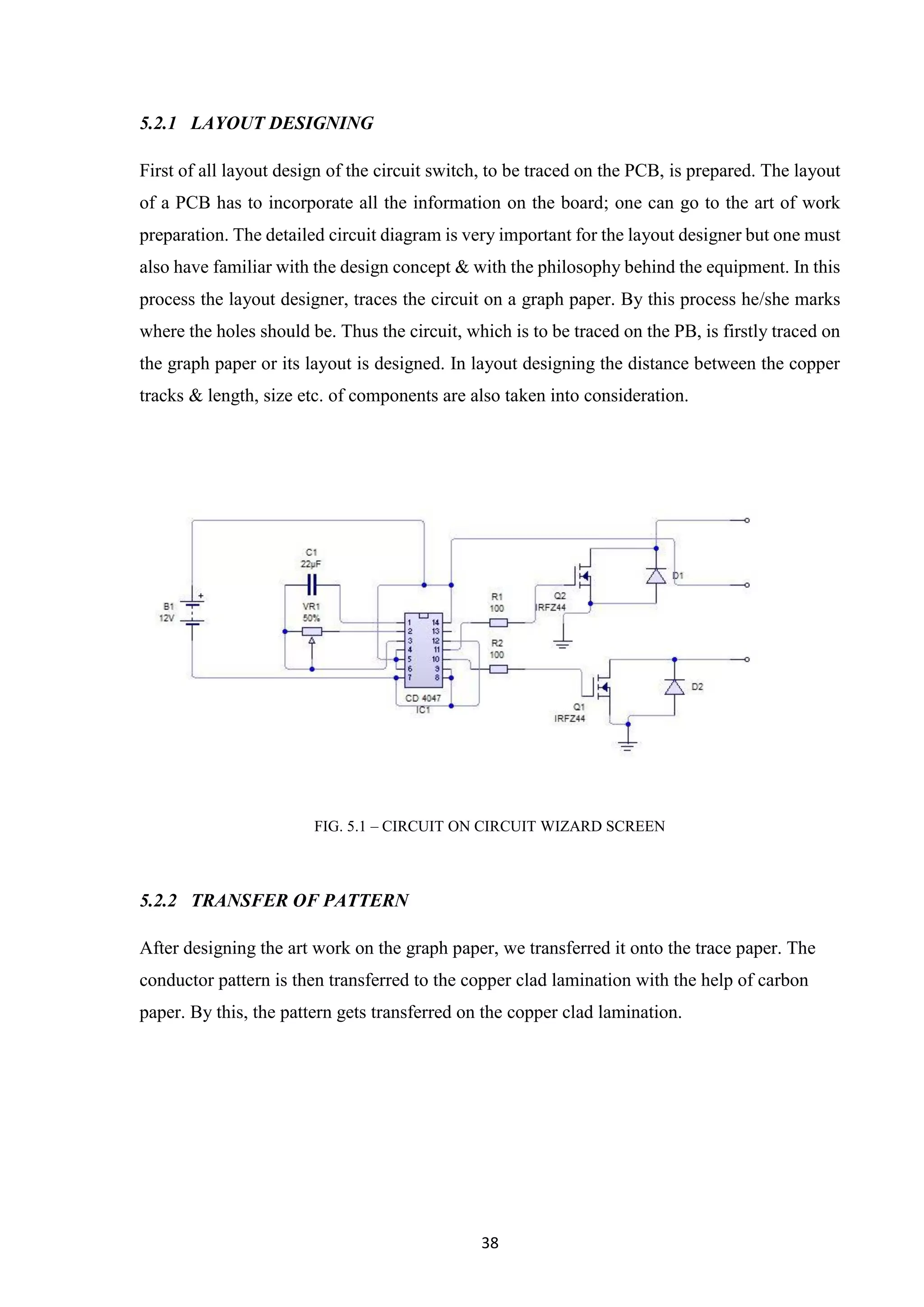 38
5.2.1 LAYOUT DESIGNING
First of all layout design of the circuit switch, to be traced on the PCB, is prepared. The layout
of a PCB has to incorporate all the information on the board; one can go to the art of work
preparation. The detailed circuit diagram is very important for the layout designer but one must
also have familiar with the design concept & with the philosophy behind the equipment. In this
process the layout designer, traces the circuit on a graph paper. By this process he/she marks
where the holes should be. Thus the circuit, which is to be traced on the PB, is firstly traced on
the graph paper or its layout is designed. In layout designing the distance between the copper
tracks & length, size etc. of components are also taken into consideration.
FIG. 5.1 – CIRCUIT ON CIRCUIT WIZARD SCREEN
5.2.2 TRANSFER OF PATTERN
After designing the art work on the graph paper, we transferred it onto the trace paper. The
conductor pattern is then transferred to the copper clad lamination with the help of carbon
paper. By this, the pattern gets transferred on the copper clad lamination.
 