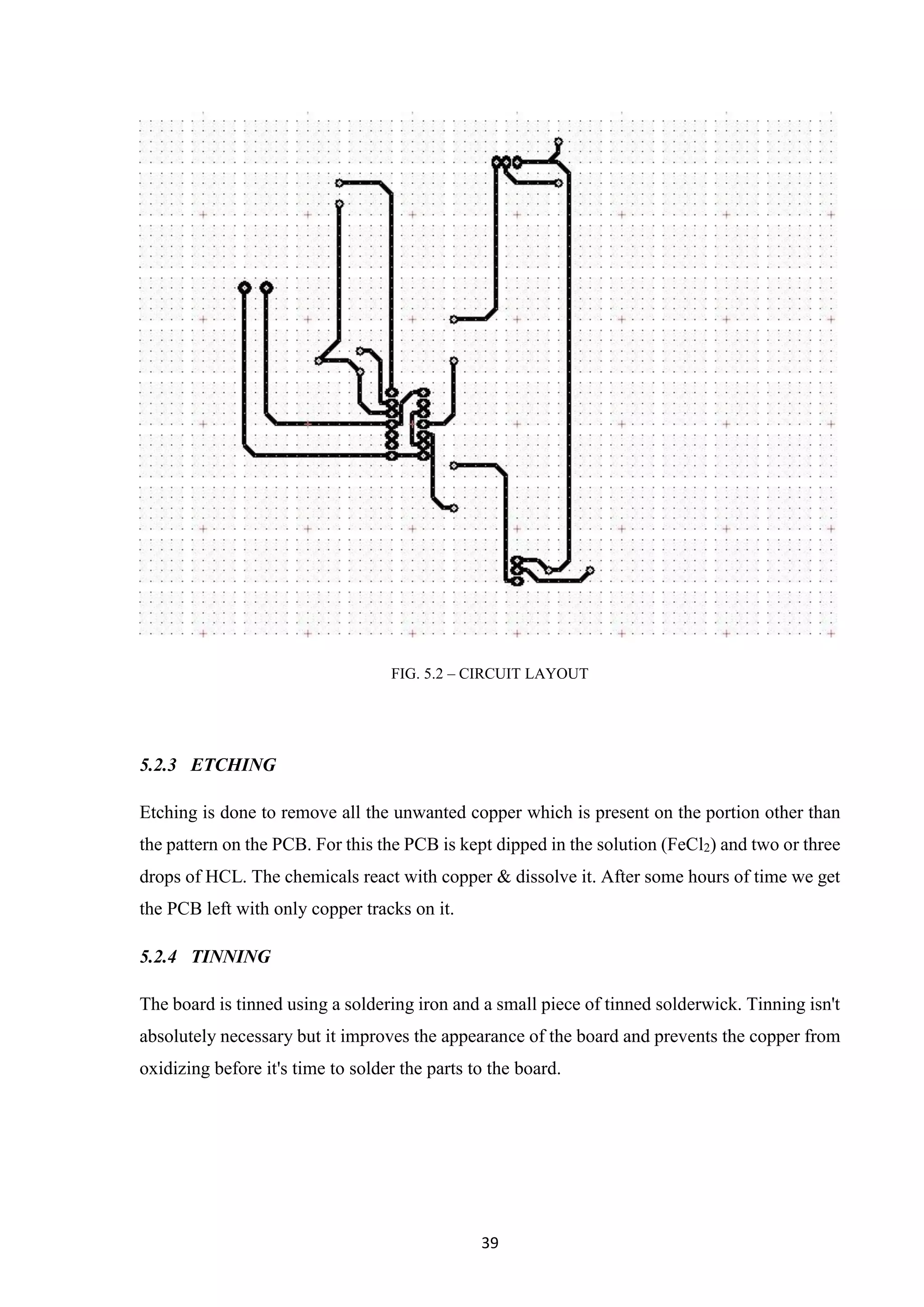 39
FIG. 5.2 – CIRCUIT LAYOUT
5.2.3 ETCHING
Etching is done to remove all the unwanted copper which is present on the portion other than
the pattern on the PCB. For this the PCB is kept dipped in the solution (FeCl2) and two or three
drops of HCL. The chemicals react with copper & dissolve it. After some hours of time we get
the PCB left with only copper tracks on it.
5.2.4 TINNING
The board is tinned using a soldering iron and a small piece of tinned solderwick. Tinning isn't
absolutely necessary but it improves the appearance of the board and prevents the copper from
oxidizing before it's time to solder the parts to the board.
 