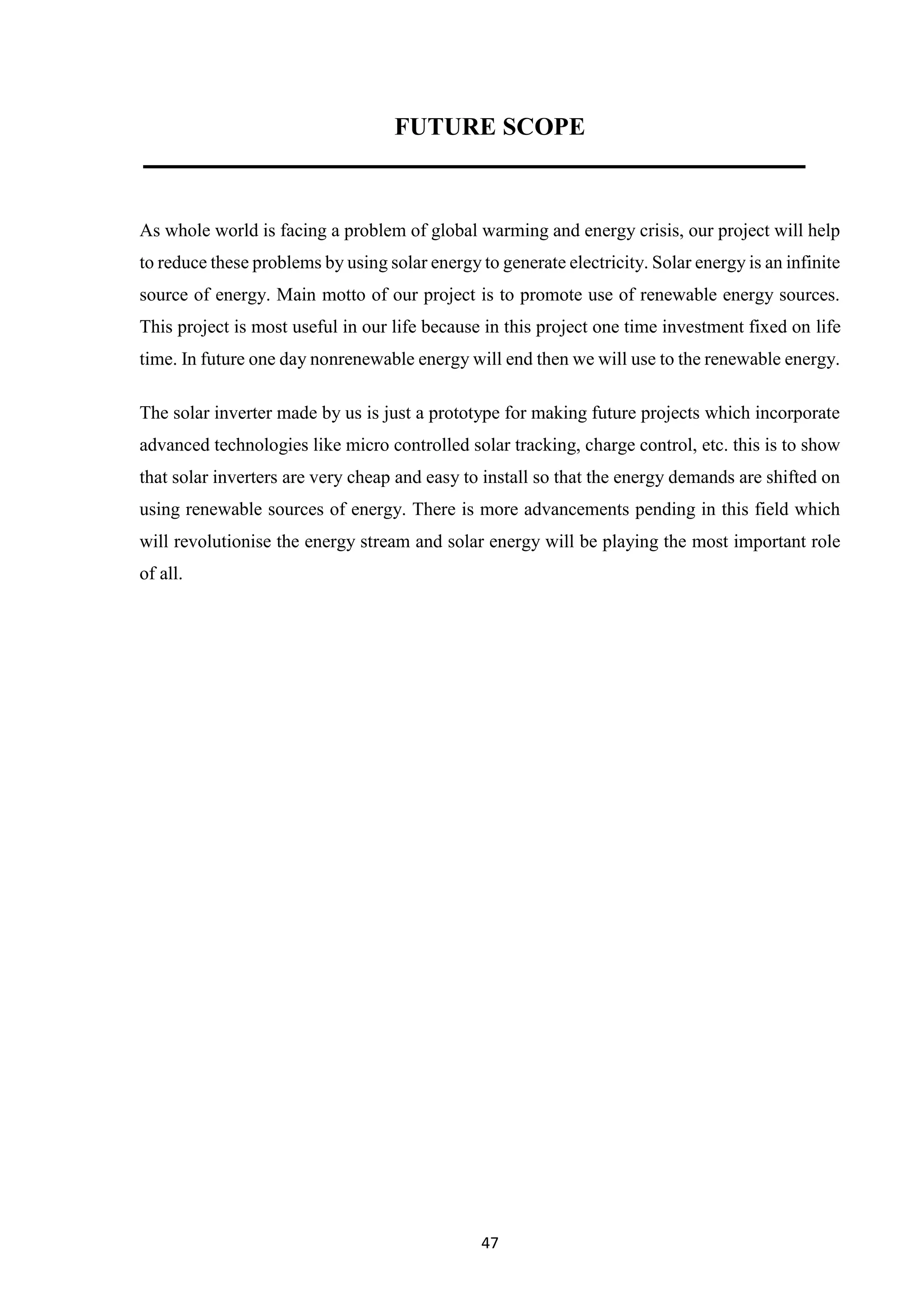 47
FUTURE SCOPE
As whole world is facing a problem of global warming and energy crisis, our project will help
to reduce these problems by using solar energy to generate electricity. Solar energy is an infinite
source of energy. Main motto of our project is to promote use of renewable energy sources.
This project is most useful in our life because in this project one time investment fixed on life
time. In future one day nonrenewable energy will end then we will use to the renewable energy.
The solar inverter made by us is just a prototype for making future projects which incorporate
advanced technologies like micro controlled solar tracking, charge control, etc. this is to show
that solar inverters are very cheap and easy to install so that the energy demands are shifted on
using renewable sources of energy. There is more advancements pending in this field which
will revolutionise the energy stream and solar energy will be playing the most important role
of all.
 