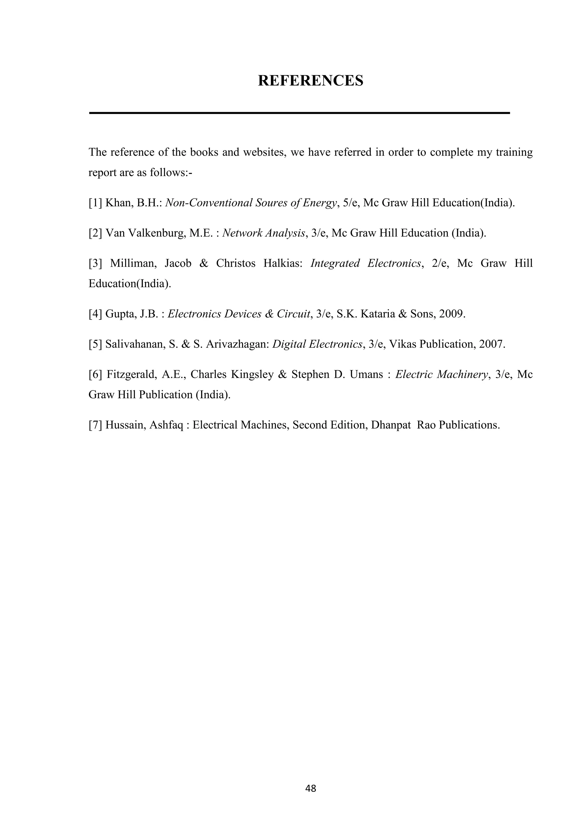 48
REFERENCES
The reference of the books and websites, we have referred in order to complete my training
report are as follows:-
[1] Khan, B.H.: Non-Conventional Soures of Energy, 5/e, Mc Graw Hill Education(India).
[2] Van Valkenburg, M.E. : Network Analysis, 3/e, Mc Graw Hill Education (India).
[3] Milliman, Jacob & Christos Halkias: Integrated Electronics, 2/e, Mc Graw Hill
Education(India).
[4] Gupta, J.B. : Electronics Devices & Circuit, 3/e, S.K. Kataria & Sons, 2009.
[5] Salivahanan, S. & S. Arivazhagan: Digital Electronics, 3/e, Vikas Publication, 2007.
[6] Fitzgerald, A.E., Charles Kingsley & Stephen D. Umans : Electric Machinery, 3/e, Mc
Graw Hill Publication (India).
[7] Hussain, Ashfaq : Electrical Machines, Second Edition, Dhanpat Rao Publications.
 